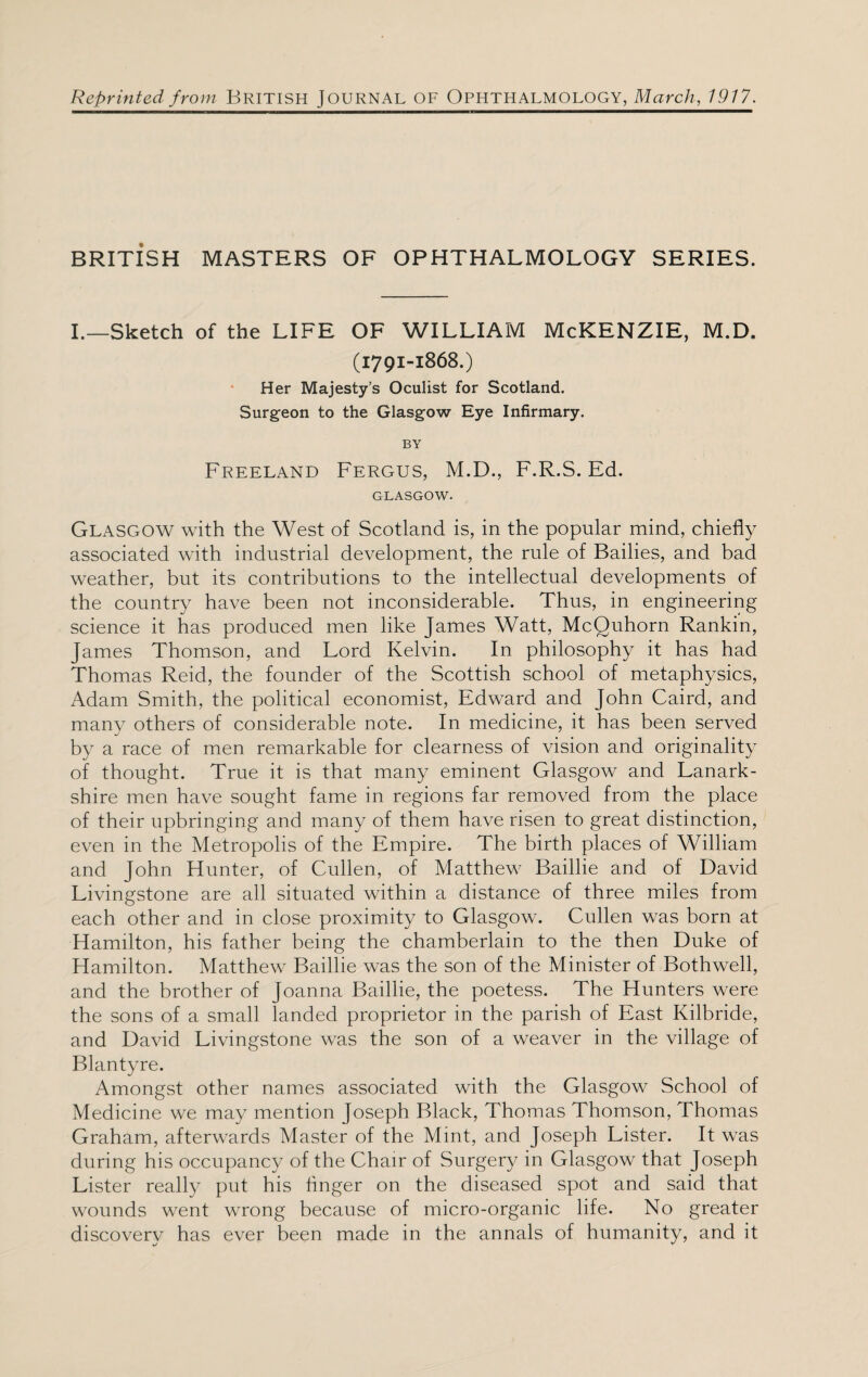 Reprinted from British JOURNAL OF Ophthalmology, March, 1917. BRITl’SH MASTERS OF OPHTHALMOLOGY SERIES. I.—Sketch of the LIFE OF WILLIAM McKENZIE, M.D. (1791-1868.) Her Majesty’s Oculist for Scotland. Surgeon to the Glasgow Eye Infirmary. BY Freeland Fergus, M.D., F.R.S. Ed. GLASGOW. Glasgow with the West of Scotland is, in the popular mind, chiefly associated with industrial development, the rule of Bailies, and bad weather, but its contributions to the intellectual developments of the country have been not inconsiderable. Thus, in engineering science it has produced men like James Watt, McQuhorn Rankin, James Thomson, and Lord Kelvin. In philosophy it has had Thomas Reid, the founder of the Scottish school of metaphysics, Adam Smith, the political economist, Edward and John Caird, and many others of considerable note. In medicine, it has been served by a race of men remarkable for clearness of vision and originality of thought. True it is that many eminent Glasgow and Lanark¬ shire men have sought fame in regions far removed from the place of their upbringing and many of them have risen to great distinction, even in the Metropolis of the Empire. The birth places of William and John Hunter, of Cullen, of Matthew Baillie and of David Livingstone are all situated within a distance of three miles from each other and in close proximity to Glasgow. Cullen was born at Hamilton, his father being the chamberlain to the then Duke of Hamilton. Matthew Baillie was the son of the Minister of Bothwell, and the brother of Joanna Baillie, the poetess. The Hunters were the sons of a small landed proprietor in the parish of East Kilbride, and David Livingstone was the son of a weaver in the village of Blantyre. Amongst other names associated with the Glasgow School of Medicine we may mention Joseph Black, Thomas Thomson, Thomas Graham, afterwards Master of the Mint, and Joseph Lister. It was during his occupancy of the Chair of Surgery in Glasgow that Joseph Lister really put his Anger on the diseased spot and said that wounds went wrong because of micro-organic life. No greater discovery has ever been made in the annals of humanity, and it