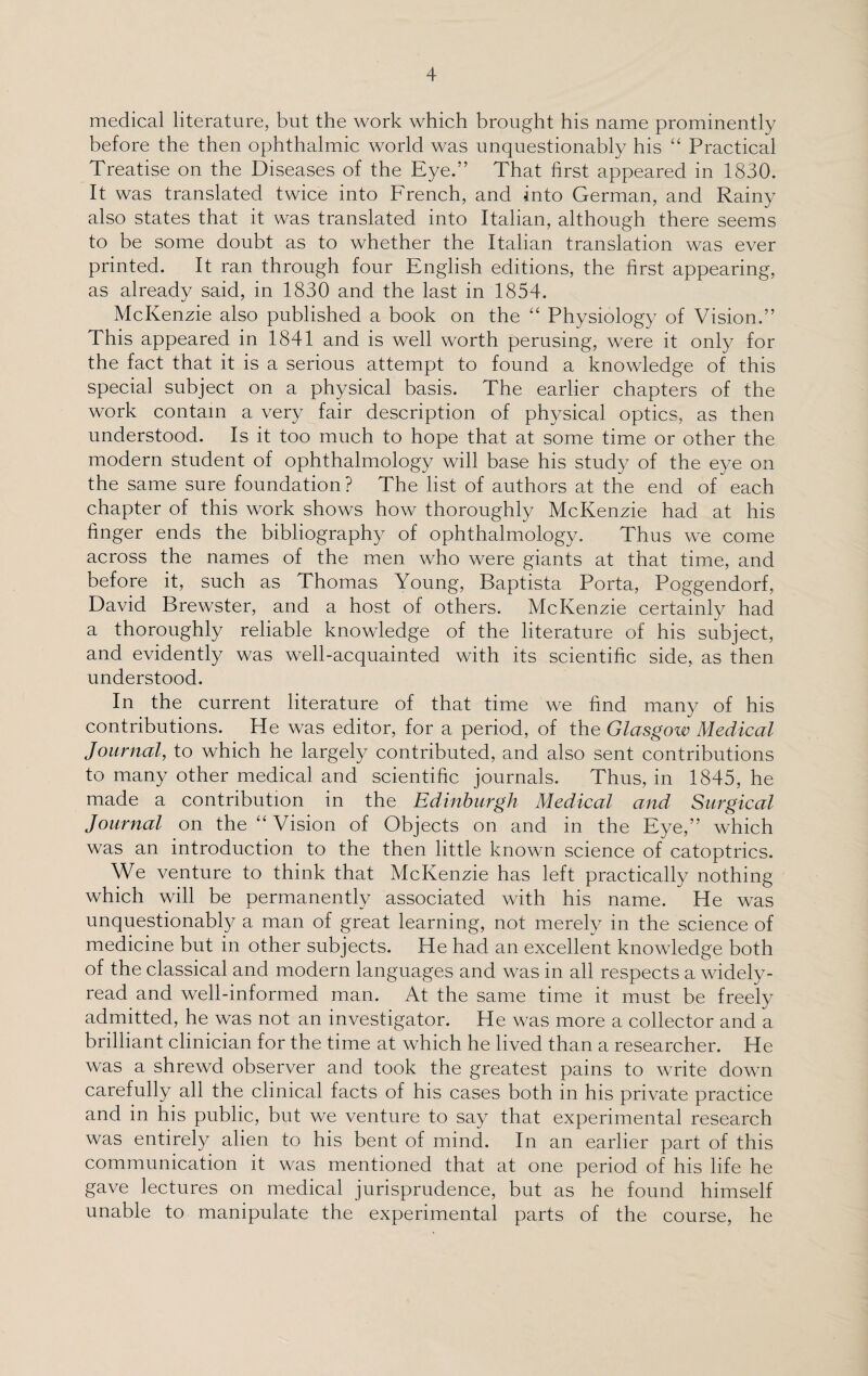 medical literature, but the work which brought his name prominently before the then ophthalmic world was unquestionably his “ Practical Treatise on the Diseases of the Eye.” That first appeared in 1830. It was translated twice into French, and into German, and Rainy also states that it was translated into Italian, although there seems to be some doubt as to whether the Italian translation was ever printed. It ran through four English editions, the first appearing, as already said, in 1830 and the last in 1854. McKenzie also published a book on the “ Physiology of Vision.” This appeared in 1841 and is well worth perusing, were it only for the fact that it is a serious attempt to found a knowledge of this special subject on a physical basis. The earlier chapters of the work contain a very fair description of physical optics, as then understood. Is it too much to hope that at some time or other the modern student of ophthalmology will base his study of the eye on the same sure foundation? The list of authors at the end of each chapter of this work shows how thoroughly McKenzie had at his finger ends the bibliography of ophthalmology. Thus we come across the names of the men who were giants at that time, and before it, such as Thomas Young, Baptista Porta, Poggendorf, David Brewster, and a host of others. McKenzie certainly had a thoroughly reliable knowledge of the literature of his subject, and evidently was well-acquainted with its scientific side, as then understood. In the current literature of that time we find many of his contributions. He was editor, for a period, of the Glasgow Medical Journal, to which he largely contributed, and also sent contributions to many other medical and scientific journals. Thus, in 1845, he made a contribution in the Edinburgh Medical and Surgical Journal on the “ Vision of Objects on and in the Eye,” which was an introduction to the then little known science of catoptrics. We venture to think that McKenzie has left practically nothing which will be permanently associated with his name. He was unquestionably a man of great learning, not merely in the science of medicine but in other subjects. He had an excellent knowledge both of the classical and modern languages and was in all respects a widely- read and well-informed man. At the same time it must be freely admitted, he was not an investigator. He was more a collector and a brilliant clinician for the time at which he lived than a researcher. He was a shrewd observer and took the greatest pains to write down carefully all the clinical facts of his cases both in his private practice and in his public, but we venture to say that experimental research was entirely alien to his bent of mind. In an earlier part of this communication it was mentioned that at one period of his life he gave lectures on medical jurisprudence, but as he found himself unable to manipulate the experimental parts of the course, he