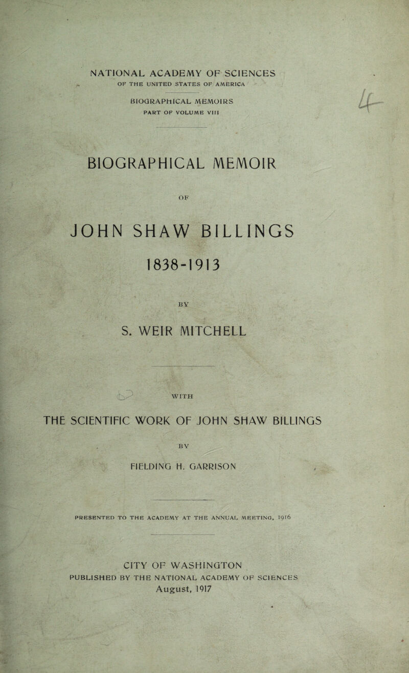 NATIONAL ACADEMY OF SCIENCES OF THE UNITED STATES OF AMERICA BIOGRAPHICAL MEMOIRS PART OF VOLUME VIII BIOGRAPHICAL MEMOIR OF JOHN SHAW BILLINGS 1838-1913 BY S. WEIR MITCHELL T . iP 'T :: WITH THE SCIENTIFIC WORK OF JOHN SHAW BILLINGS BY FIELDING H. GARRISON PRESENTED TO THE ACADEMY AT THE ANNUAL MEETING, 1916 CITY OF WASHINGTON PUBLISHED BY THE NATIONAL ACADEMY OF SCIENCES August, 1917