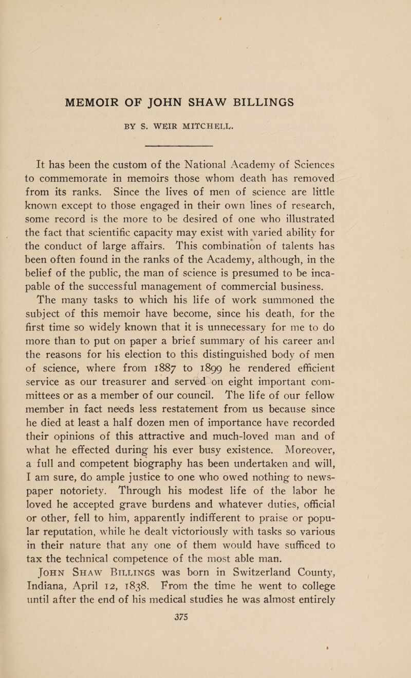 MEMOIR OF JOHN SHAW BILLINGS BY S. WEIR MITCHELL. It has been the custom of the National Academy of Sciences to commemorate in memoirs those whom death has removed from its ranks. Since the lives of men of science are little known except to those engaged in their own lines of research, some record is the more to be desired of one who illustrated the fact that scientific capacity may exist with varied ability for the conduct of large affairs. This combination of talents has been often found in the ranks of the Academy, although, in the belief of the public, the man of science is presumed to be inca¬ pable of the successful management of commercial business. The many tasks to which his life of work summoned the subject of this memoir have become, since his death, for the first time so widely known that it is unnecessary for me to do more than to put on paper a brief summary of his career and the reasons for his election to this distinguished body of men of science, where from 1887 to 1899 he rendered efficient service as our treasurer and served^ on eight important com¬ mittees or as a member of our council. The life of our fellow member in fact neieds less restatement from us because since he died at least a half dozen men of importance have recorded their opinions of this attractive and much-loved man and of what he effected during his ever busy existence. Moreover, a full and competent biography has been undertaken and will, I am sure, do ample justice to one who owed nothing to news¬ paper notoriety. Through his modest life of the labor he loved he accepted grave burdens and whatever duties, official or other, fell to him, apparently indifferent to praise or popu¬ lar reputation, while he dealt victoriously with tasks so various in their nature that any one of them would have sufficed to tax the technical competence of the most able man. John Shaw Billings was born in Switzerland County, Indiana, April 12, 1838. From the time he went to college until after the end of his medical studies he was almost entirely