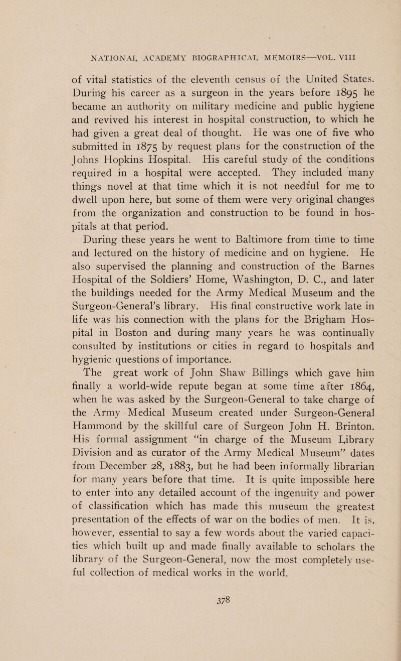 of vital statistics of the eleventh census of the United States. During his career as a surgeon in the years before 1895 he became an authority on military medicine and public hygiene and revived his interest in hospital construction, to which he had given a great deal of thought. He was one of five who submitted in 1875 by request plans for the construction of the Johns Hopkins Hospital. His careful study of the conditions required in a hospital were accepted. They included many things novel at that time which it is not needful for me to dwell upon here, but some of them were very original changes from the organization and construction to be found in hos¬ pitals at that period. During these years he went to Baltimore from time to time and lectured on the history of medicine and on hygiene. He also supervised the planning and construction of the Barnes Hospital of the Soldiers’ Home, Washington, D. C., and later the buildings needed for the Army Medical Museum and the Surgeon-General’s library. His final constructive work late in life was his connection with the plans for the Brigham Hos¬ pital in Boston and during many years he was continually consulted by institutions or cities in regard to hospitals and hygienic questions of importance. The great work of John Shaw Billings which gave him finally a world-wide repute began at some time after 1864, when he was asked by the Surgeon-General to take charge of the Army Medical Museum created under Surgeon-General Hammond by the skillful care of Surgeon John H. Brinton. His formal assignment “in charge of the Museum Library Division and as curator of the Army Medical Museum” dates from December 28, 1883, but he had been informally librarian for many years before that time. It is quite impossible here to enter into any detailed account of the ingenuity and power of classification which has made this museum the greatest presentation of the effects of war on the bodies of men. It is, however, essential to say a few words about the varied capaci¬ ties which built up and made finally available to scholars the library of the Surgeon-General, now the most completely use¬ ful collection of medical works in the world.