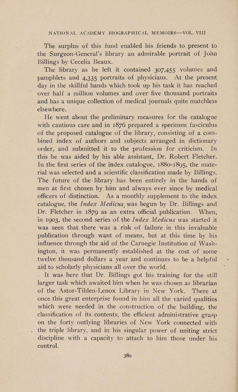 The surplus of this fund enabled his friends to present to the Surgeon-General’s library an admirable portrait of John Billings by Cecelia Beaux. The library as he left it contained 307,455 volumes and pamphlets and 4,335 portraits of physicians. At the present day in the skillful hands which took up his task it has reached over half a million volumes and over five thousand portraits and has a unique collection of medical journals quite matchless elsewhere. He went about the preliminary measures for the catalogue with cautious care and in 1876 prepared a specimen fasciculus of the proposed catalogue of the library, consisting of a com¬ bined index of authors and subjects arranged in dictionary order, and submitted it to the profession for criticism. In this he was aided by his able assistant, Dr. Robert Fletcher. In the first series of the index catalogue, 1880-1895, the mate¬ rial was selected and a scientific classification made by Billings. The future of the library has been entirely in the hands of men at first chosen by him and always ever since by medical officers of distinction. As a monthly supplement to the index catalogue, the Index Medicus> was begun by Dr. Billings and Dr. Fletcher in 1879 as an extra official publication. When, in 1903, the second series of the Index Medicus was started it was seen that there was a risk of failure in this invaluable publication through want of means, but at this time by his influence through the aid of the Carnegie Institution of Wash¬ ington, it was permanently established at the cost of some twelve thousand dollars a year and continues to be a helpful aid to scholarly physicians all over the world. It was here that Dr. Billings g'ot his training for the still larger task which awaited him when he was chosen as librarian of the Astor-Tilden-Lenox Library in New York. There at once this great enterprise found in him all the varied qualities which were needed in the construction of the building, the classification of its contents, the efficient administrative grasp on the forty outlying libraries of New York connected with the triple library, and in his singular power of uniting strict discipline with a capacity to attach to him those under his control.