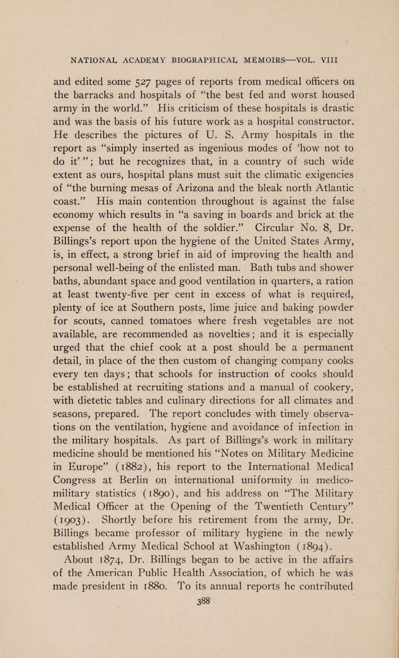 and edited some 527 pages of reports from medical officers on the barracks and hospitals of “the best fed and worst housed army in the world.” His criticism of these hospitals is drastic and was the basis of his future work as a hospital constructor. He describes the pictures of U. S. Army hospitals in the report as “simply inserted as ingenious modes of ffiow not to do it’ ”; but he recognizes that, in a country of such wide extent as ours, hospital plans must suit the climatic exigencies of “the burning mesas of Arizona and the bleak north Atlantic coast.” His main contention throughout is against the false economy which results in “a saving in boards and brick at the expense of the health of the soldier.” Circular No. 8, Dr. Billings’s report upon the hygiene of the United States Army, is, in effect, a strong brief in aid of improving the health and personal well-being of the enlisted man. Bath tubs and shower baths, abundant space and good ventilation in quarters, a ration at least twenty-five per cent in excess of what is required, plenty of ice at Southern posts, lime juice and baking powder for scouts, canned tomatoes where fresh vegetables are not available, are recommended as novelties; and it is especially urged that the chief cook at a post should be a permanent detail, in place of the then custom of changing company cooks every ten days; that schools for instruction of cooks should be established at recruiting stations and a manual of cookery, with dietetic tables and culinary directions for all climates and seasons, prepared. The report concludes with timely observa¬ tions on the ventilation, hygiene and avoidance of infection in the military hospitals. As part of Billings’s work in military medicine should be mentioned his “Notes on Military Medicine in Europe” (1882), his report to the International Medical Congress at Berlin on international uniformity in medico- military statistics (1890), and his address on “The Military Medical Officer at the Opening of the Twentieth Century” (1903). Shortly before his retirement from the army, Dr. Billings became professor of military hygiene in the newly established Army Medical School at Washington (1894). About 1874, Dr. Billings began to be active in the affairs of the American Public Health Association, of which he was made president in 1880. To its annual reports he contributed