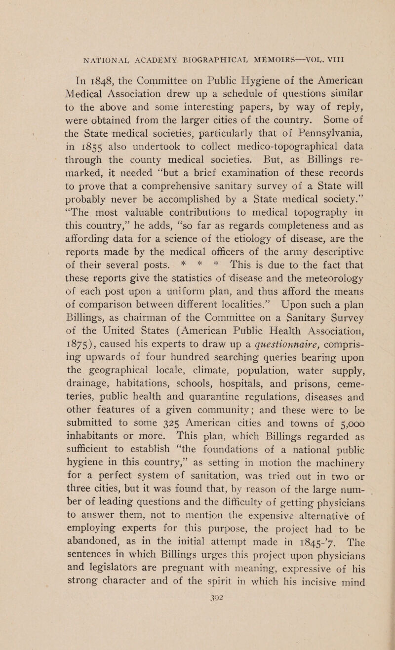 In 1848, the Committee on Public Hygiene of the American Medical Association drew up a schedule of questions similar to the above and some interesting papers, by way of reply, were obtained from the larger cities of the country. Some of the State medical societies, particularly that of Pennsylvania, in 1855 also undertook to collect medico-topographical data through the county medical societies. But, as Billings re¬ marked, it needed “but a brief examination of these records to prove that a comprehensive sanitary survey of a State will probably never be accomplished by a State medical society.” “The most valuable contributions to medical topography in this country,” he adds, “so far as regards completeness and as affording data for a science of the etiology of disease, are the reports made by the medical officers of the army descriptive of their several posts. * * * This is due to the fact that these reports give the statistics of disease and the meteorology of each post upon a uniform plan, and thus afford the means of comparison between different localities.” Upon such a plan Billings, as chairman of the Committee on a Sanitary Survey of the United States (American Public Health Association, 1875), caused his experts to draw up a questionnaire, compris¬ ing upwards of four hundred searching queries bearing upon the geographical locale, climate, population, water supply, drainage, habitations, schools, hospitals, and prisons, ceme¬ teries, public health and quarantine regulations, diseases and other features of a given community; and these were to be submitted to some 325 American cities and towns of 5,000 inhabitants or more. This plan, which Billings regarded as sufficient to establish “the foundations of a national public hygiene in this country,” as setting in motion the machinery for a perfect system of sanitation, was tried out in two or three cities, but it was found that, by reason of the large num¬ ber of leading questions and the difficulty of getting physicians to answer them, not to mention the expensive alternative of employing experts for this purpose, the project had to be abandoned, as in the initial attempt made in 1845^7. The sentences in which Billings urges this project upon physicians and legislators are pregnant with meaning, expressive of his strong character and of the spirit in which his incisive mind