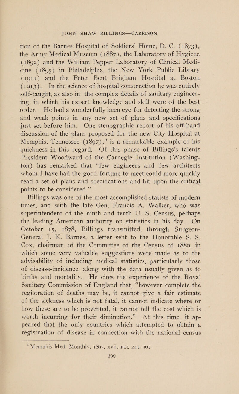 tion of the Barnes Hospital of Soldiers' Home, D. C. (1873), the Army Medical Museum (1887), the Laboratory of Hygiene (1892) and the William Pepper Laboratory of Clinical Medi¬ cine (1895) in Philadelphia, the New York Public Library (1911) and the Peter Bent Brigham Hospital at Boston (1913). In the science of hospital construction he was entirely self-taught, as also in the complex details of sanitary engineer¬ ing, in which his expert knowledge and skill were of the best order. He had a wonderfully keen eye for detecting, the strong and weak points in any new set of plans and specifications just set before him. One stenographic report of his off-hand discussion of the plans proposed for the new City Hospital at Memphis, Tennessee (1897),4 is a remarkable example of his quickness in this regard. Of this phase of Billings’s talents President Woodward of the Carnegie Institution (Washing¬ ton) has remarked that “few engineers and few architects whom I have had the good fortune to meet could more quickly read a set of plans and specifications and hit upon the critical points to be considered.” Billings was one of the most accomplished statists of modern times, and with the late Gen. Francis A. Walker, who was superintendent of the ninth and tenth U. S. Census, perhaps the leading American authority on statistics in his day. On October 15, 1878, Billings transmitted, through Surgeon- General J. K. Barnes, a letter sent to the Honorable S. S. Cox, chairman of the Committee of the Census of 1880, in which some very valuable suggestions were made as to the advisability of including medical statistics, particularly those of disease-incidence, along with the data usually given as to births and mortality. He cites the experience of the Royal Sanitary Commission of England that, “however complete the registration of deaths may be, it cannot give a fair estimate of the sickness which is not fatal, it cannot indicate where or how these are to be prevented, it cannot tell the cost which is worth incurring for their diminution.” At this time, it ap¬ peared that the only countries which attempted to obtain a registration of disease in connection with the national census 4 Memphis Med. Monthly, 1897, xvii, 193, 249, 309.