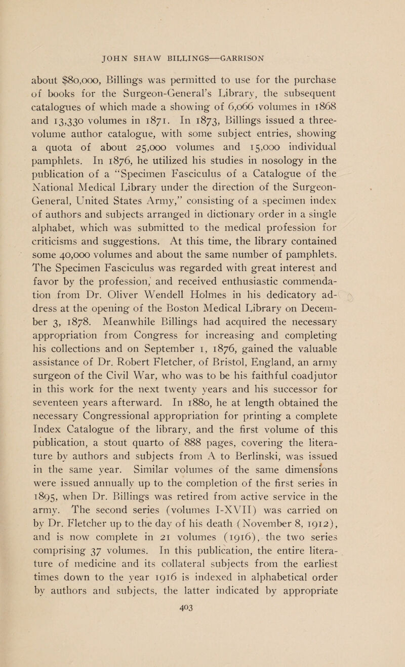 about $80,000, Billings was permitted to use for the purchase of books for the Surgeon-General's Library, the subsequent catalogues of which made a showing of 6,066 volumes in 1868 and 13,330 volumes in 1871. In 1873, Billings issued a three- volume author catalogue, with some subject entries, showing a quota of about 25,000 volumes and 15,000 individual pamphlets. In 1876, he utilized his studies in nosology in the publication of a “Specimen Fasciculus of a Catalogue of the National Medical Library under the direction of the Surgeon- General, United States Army,” consisting of a specimen index of authors and subjects arranged in dictionary order in a single alphabet, which was submitted to the medical profession for criticisms and suggestions. At this time, the library contained some 40,000 volumes and about the same number of pamphlets. The Specimen Fasciculus was regarded with great interest and favor by the profession,' and received enthusiastic commenda¬ tion from Dr. Oliver Wendell Holmes in his dedicatory ad¬ dress at the opening of the Boston Medical Library on Decem¬ ber 3, 1878. Meanwhile Billings had acquired the necessary appropriation from Congress for increasing and completing his collections and on September 1, 1876, gained the valuable assistance of Dr. Robert Fletcher, of Bristol, England, an army surgeon of the Civil War, who was to be his faithful coadjutor in this work for the next twenty years and his successor for seventeen years afterward. In 1880, he at length obtained the necessary Congressional appropriation for printing a complete Index Catalogue of the library, and the first volume of this publication, a stout quarto of 888 pages, covering the litera¬ ture by authors and subjects from A to Berlinski, was issued in the same year. Similar volumes of the same dimensions were issued annually up to the completion of the first series in 1895, when Dr. Billings was retired from active service in the army. The second series (volumes I-XVII) was carried on by Dr. Fletcher up to the day of his death (November 8, 1912), and is now complete in 21 volumes (1916), the two series comprising 37 volumes. In this publication, the entire litera¬ ture of medicine and its collateral subjects from the earliest times down to the year 1916 is indexed in alphabetical order by authors and subjects, the latter indicated by appropriate