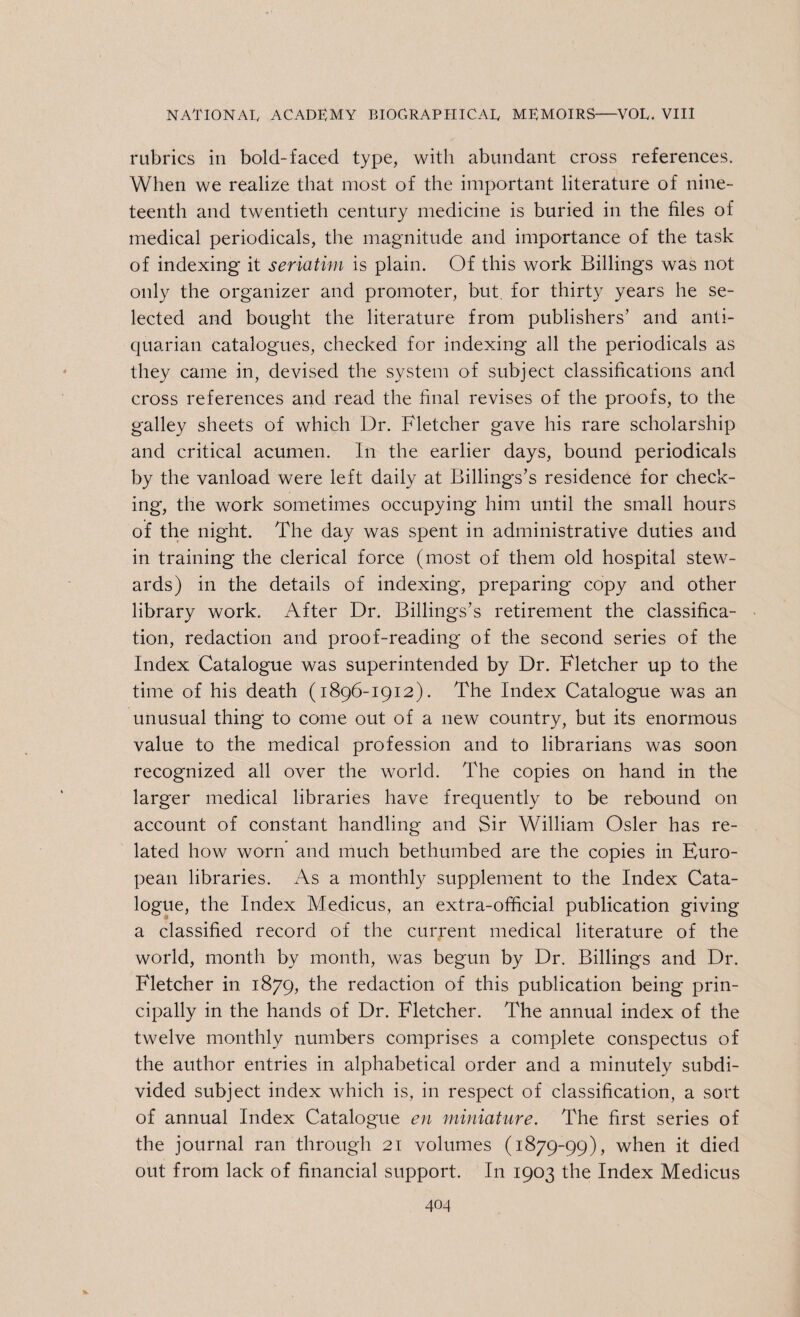rubrics in bold-faced type, with abundant cross references. When we realize that most of the important literature of nine¬ teenth and twentieth century medicine is buried in the files of medical periodicals, the magnitude and importance of the task of indexing it seriatim is plain. Of this work Billings was not only the organizer and promoter, but for thirty years he se¬ lected and bought the literature from publishers’ and anti¬ quarian catalogues, checked for indexing all the periodicals as they came in, devised the system of subject classifications and cross references and read the final revises of the proofs, to the galley sheets of which Dr. Fletcher gave his rare scholarship and critical acumen. In the earlier days, bound periodicals by the vanload were left daily at Billing's’s residence for check¬ ing, the work sometimes occupying him until the small hours of the night. The day was spent in administrative duties and in training the clerical force (most of them old hospital stew¬ ards) in the details of indexing, preparing copy and other library work. After Dr. Billings’s retirement the classifica¬ tion, redaction and proof-reading of the second series of the Index Catalogue was superintended by Dr. Fletcher up to the time of his death (1896-1912). The Index Catalogue was an unusual thing to come out of a new country, but its enormous value to the medical profession and to librarians was soon recognized all over the world. The copies on hand in the larger medical libraries have frequently to be rebound on account of constant handling and Sir William Osier has re¬ lated how worn and much bethumbed are the copies in Euro¬ pean libraries. As a monthly supplement to the Index Cata¬ logue, the Index Medicus, an extra-official publication giving a classified record of the current medical literature of the world, month by month, was begun by Dr. Billings and Dr. Fletcher in 1879, the redaction of this publication being prin¬ cipally in the hands of Dr. Fletcher. The annual index of the twelve monthly numbers comprises a complete conspectus of the author entries in alphabetical order and a minutely subdi¬ vided subject index which is, in respect of classification, a sort of annual Index Catalogue en miniature. The first series of the journal ran through 21 volumes (1879-99), when it died out from lack of financial support. In 1903 the Index Medicus