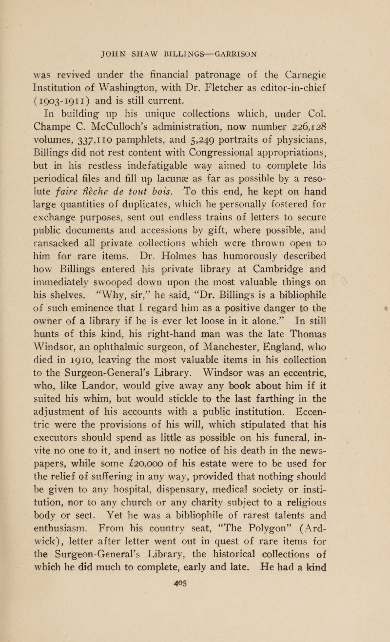 was revived under the financial patronage of the Carnegie Institution of Washington, with Dr. Fletcher as editor-in-chief (1903-1911) and is still current. In building up his unique collections which, under Col. Champe C. McCulloch’s administration, now number 226,128 volumes, 337,110 pamphlets, and 5,249 portraits of physicians, Billings did not rest content with Congressional appropriations, but in his restless indefatigable way aimed to complete his periodical files and fill up lacunae as far as possible by a reso¬ lute faire Heche de tout bois. To this end, he kept on hand large quantities of duplicates, which he personally fostered for exchange purposes, sent out endless trains of letters to secure public documents and accessions by gift, where possible, and ransacked all private collections which were thrown open to him for rare items. Dr. Holmes has humorously described how Billings entered his private library at Cambridge and immediately swooped down upon the most valuable things on his shelves. “Why, sir,” he said, “Dr. Billings is a bibliophile of such eminence that I regard him as a positive danger to the owner of a library if he is ever let loose in it alone.” In still hunts of this kind, his right-hand man was the late Thomas Windsor, an ophthalmic surgeon, of Manchester, England, who died in 1910, leaving the most valuable items in his collection to the Surgeon-General’s Library. Windsor was an eccentric, who, like Landor, would give away any book about him if it suited his whim, but would stickle to the last farthing in the adjustment of his accounts with a public institution. Eccen¬ tric were the provisions of his will, which stipulated that his executors should spend as little as possible on his funeral, in¬ vite no one to it, and insert no notice of his death in the news¬ papers, while some £20,000 of his estate were to be used for the relief of suffering in any way, provided that nothing should be given to any hospital, dispensary, medical society or insti¬ tution, nor to any church or any charity subject to a religious body or sect. Yet he was a bibliophile of rarest talents and enthusiasm. From his country seat, “The Polygon” (Ard- wick), letter after letter went out in quest of rare items for the Surgeon-General’s Library, the historical collections of which he did much to complete, early and late. He had a kind