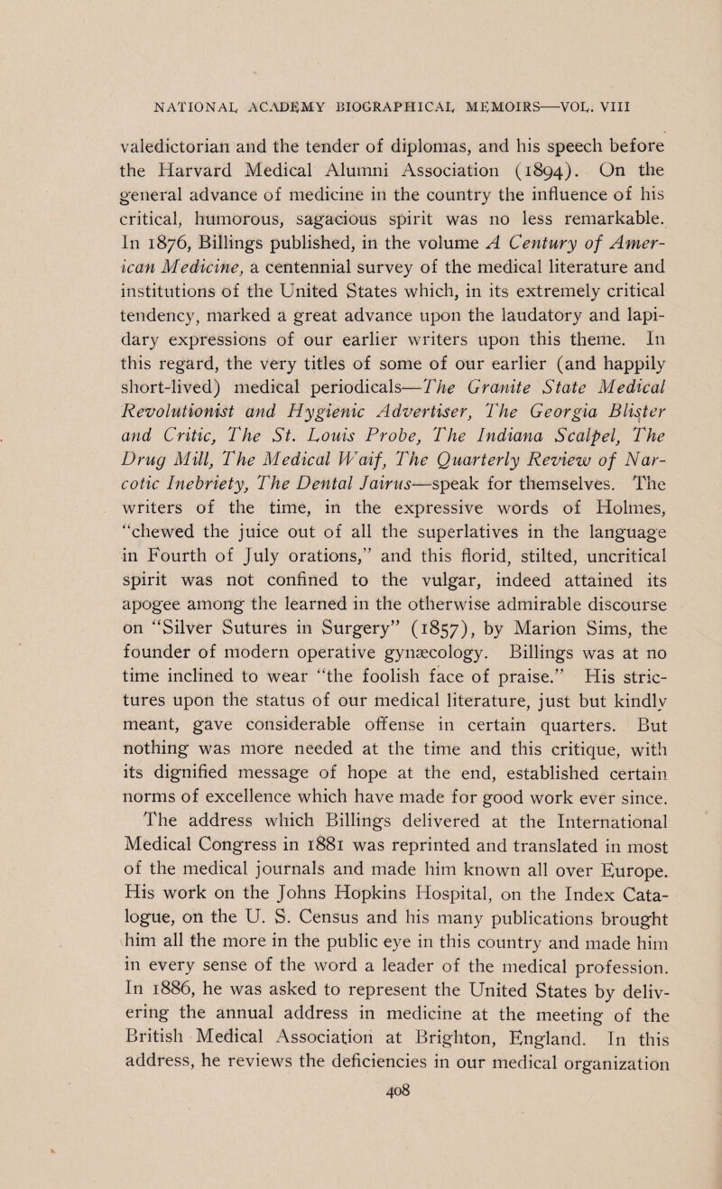 valedictorian and the tender of diplomas, and his speech before the Harvard Medical Alumni Association (1894). On the general advance of medicine in the country the influence of his critical, humorous, sagacious spirit was no less remarkable. In 1876, Billings published, in the volume A Century of Amer¬ ican Medicine, a centennial survey of the medical literature and institutions of the United States which, in its extremely critical tendency, marked a great advance upon the laudatory and lapi¬ dary expressions of our earlier writers upon this theme. In this regard, the very titles of some of our earlier (and happily short-lived) medical periodicals—The Granite State Medical Revolutionist and Hygienic Advertiser, The Georgia Blister and Critic, The St. Louis Probe, The Indiana Scalpel, The Drug Mill, The Medical Waif, The Quarterly Review of Nar¬ cotic Inebriety, The Dental Jairus—speak for themselves. The writers of the time, in the expressive words of Holmes, “chewed the juice out of all the superlatives in the language in Fourth of July orations,’' and this florid, stilted, uncritical spirit was not confined to the vulgar, indeed attained its apogee among the learned in the otherwise admirable discourse on “Silver Sutures in Surgery (1857), by Marion Sims, the founder of modern operative gynaecology. Billings was at no time inclined to wear “the foolish face of praise. His stric¬ tures upon the status of our medical literature, just but kindly meant, gave considerable offense in certain quarters. But nothing was more needed at the time and this critique, with its dignified message of hope at the end, established certain norms of excellence which have made for good work ever since. The address which Billings delivered at the International Medical Congress in 1881 was reprinted and translated in most of the medical journals and made him known all over Europe. His work on the Johns Hopkins Hospital, on the Index Cata¬ logue, on the U. S. Census and his many publications brought him all the more in the public eye in this country and made him in every sense of the word a leader of the medical profession. In 1886, he was asked to represent the United States by deliv¬ ering the annual address in medicine at the meeting of the British Medical Association at Brighton, England. In this address, he reviews the deficiencies in our medical organization