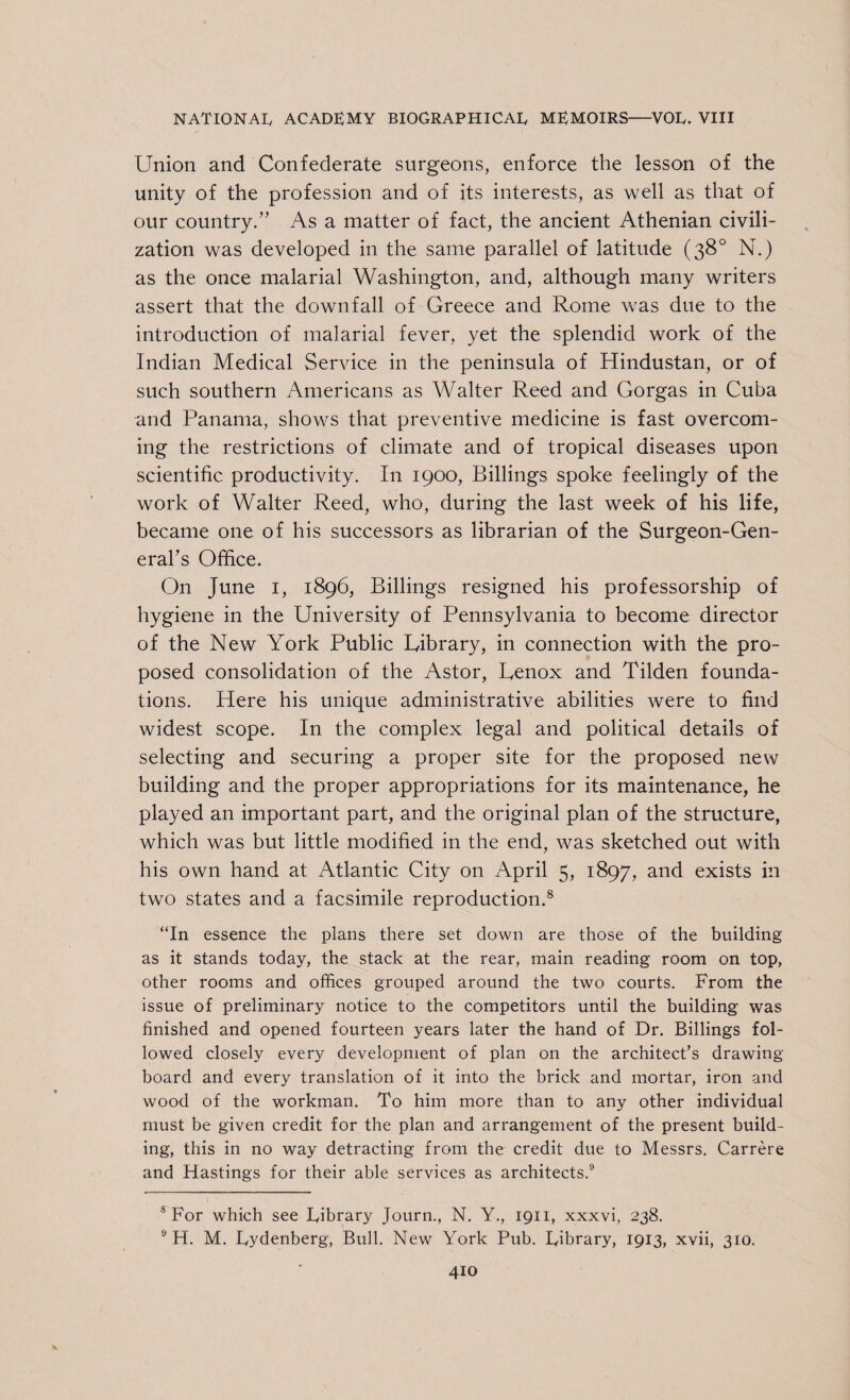 Union and Confederate surgeons, enforce the lesson of the unity of the profession and of its interests, as well as that of our country/' As a matter of fact, the ancient Athenian civili¬ zation was developed in the same parallel of latitude (38° N.) as the once malarial Washington, and, although many writers assert that the downfall of Greece and Rome was due to the introduction of malarial fever, yet the splendid work of the Indian Medical Service in the peninsula of Hindustan, or of such southern Americans as Walter Reed and Gorgas in Cuba and Panama, shows that preventive medicine is fast overcom¬ ing the restrictions of climate and of tropical diseases upon scientific productivity. In 1900, Billings spoke feelingly of the work of Walter Reed, who, during the last week of his life, became one of his successors as librarian of the Surgeon-Gen¬ eral’s Office. On June 1, 1896, Billings resigned his professorship of hygiene in the University of Pennsylvania to become director of the New York Public Library, in connection with the pro¬ posed consolidation of the Astor, Lenox and Tilden founda¬ tions. Here his unique administrative abilities were to find widest scope. In the complex legal and political details of selecting and securing a proper site for the proposed new building and the proper appropriations for its maintenance, he played an important part, and the original plan of the structure, which was but little modified in the end, was sketched out with his own hand at Atlantic City on April 5, 1897, and exists in two states and a facsimile reproduction.8 “In essence the plans there set clown are those of the building as it stands today, the stack at the rear, main reading room on top, other rooms and offices grouped around the two courts. From the issue of preliminary notice to the competitors until the building was finished and opened fourteen years later the hand of Dr. Billings fol¬ lowed closely every development of plan on the architect’s drawing- board and every translation of it into the brick and mortar, iron and wood of the workman. To him more than to any other individual must be given credit for the plan and arrangement of the present build¬ ing, this in no way detracting from the credit due to Messrs. Carrere and Hastings for their able services as architects.9 s For which see Library Journ., N. Y., 1911, xxxvi, 238. 9 H. M. Lydenberg, Bull. New York Pub. Library, 1913, xvii, 310.