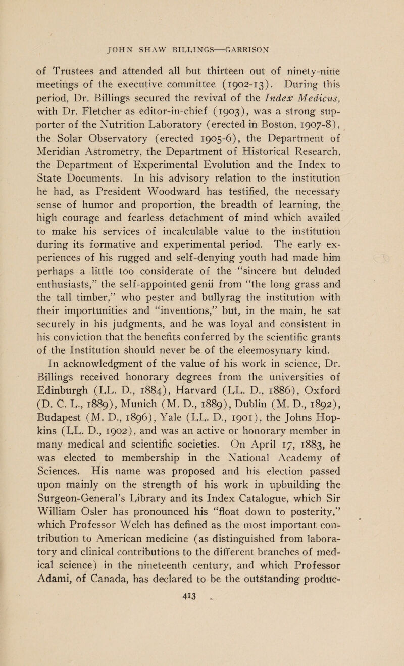 of Trustees and attended all but thirteen out of ninety-nine meetings of the executive committee (1902-13). During this period, Dr. Billings secured the revival of the Index Medicus, with Dr. Fletcher as editor-in-chief (1903), was a strong sup¬ porter of the Nutrition Laboratory (erected in Boston, 1907-8), the Solar Observatory (erected 1905-6), the Department of Meridian Astrometry, the Department of Historical Research, the Department of Experimental Evolution and the Index to State Documents. In his advisory relation to the institution he had, as President Woodward has testified, the necessary sense of humor and proportion, the breadth of learning, the high courage and fearless detachment of mind which availed to make his services of incalculable value to the institution during its formative and experimental period. The early ex¬ periences of his rugged and self-denying youth had made him perhaps a little too considerate of the “sincere but deluded enthusiasts,” the self-appointed genii from “the long grass and the tall timber,” who pester and bullyrag the institution with their importunities and “inventions,” but, in the main, he sat securely in his judgments, and he was loyal and consistent in his conviction that the benefits conferred by the scientific grants of the Institution should never be of the eleemosynary kind. In acknowledgment of the value of his work in science, Dr. Billings received honorary degrees from the universities of Edinburgh (LL. D., 1884), Harvard (LL. D., 1886), Oxford (D. C. L., 1889), Munich (M. D., 1889), Dublin (M. D., 1892), Budapest (M. D., 1896), Yale (LL. D., 1901), the Johns Hop¬ kins (LL. D., 1902), and was an active or honorary member in many medical and scientific societies. On April 17, 1883, he was elected to membership in the National Academy of Sciences. His name was proposed and his election passed upon mainly on the strength of his work in upbuilding the Surgeon-General’s Library and its Index Catalogue, which Sir William Osier has pronounced his “float down to posterity,” which Professor Welch has defined as the most important con¬ tribution to American medicine (as distinguished from labora¬ tory and clinical contributions to the different branches of med¬ ical science) in the nineteenth century, and which Professor Adami, of Canada, has declared to be the outstanding produc-