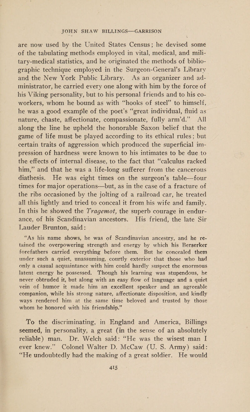 are now used by the United States Census; he devised some of the tabulating methods employed in vital, medical, and mili¬ tary-medical statistics, and he originated the methods of biblio¬ graphic technique employed in the Surgeon-General’s Library and the New York Public Library. As an organizer and ad¬ ministrator, he carried every one along with him by the force of his Viking personality, but to his personal friends and to his co¬ workers, whom he bound as with “hooks of steel” to himself, he was a good example of the poet's “great individual, fluid as nature, chaste, affectionate, compassionate, fully arm’d.” All along the line he upheld the honorable Saxon belief that the game of life must be played according to its ethical rules; but certain traits of aggression which produced the superficial im¬ pression of hardness were known to his intimates to be due to the effects of internal disease, to the fact that “calculus racked him,” and that he was a life-long sufferer from the cancerous diathesis. He was eight times on the surgeon’s table—four times for major operations—but, as in the case of a fracture of the ribs occasioned by the jolting of a railroad car, he treated all this lightly and tried to conceal it from his wife and family. In this he showed the Tragemot, the superb courage in endur¬ ance, of his Scandinavian ancestors. His friend, the late Sir Lauder Brunton, said: “As his name shows, he was of Scandinavian ancestry, and he re¬ tained the overpowering strength and energy by which his Berserker forefathers carried everything before them. But he concealed them under such a quiet, unassuming, courtly exterior that those who had only a casual acquaintance with him could hardly suspect the enormous latent energy he possessed. Though his learning was stupendous, he never obtruded it, but along with an easy flow of language and a quiet vein of humor it made him an excellent speaker and an agreeable companion, while his strong nature, affectionate disposition, and kindly ways rendered him at the same time beloved and trusted by those whom he honored with his friendship.” To the discriminating, in England and America, Billings seemed, in personality, a great (in the sense of an absolutely reliable) man. Dr. Welch said: “He was the wisest man I ever knew.” Colonel Walter D. McCaw (U. S. Army) said: “He undoubtedly had the making of a great soldier. He would 4U