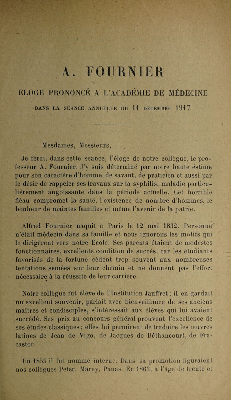 A. FOURNIER N ÉLOGE PRONONCÉ A L’ACADÉMIE DE MÉDECINE DANS LA SÉANCE ANNUELLE DU H DÉCEMBRE 1917 Mesdames, Messieurs, Je ferai, dans cette séance, l’éloge de notre collègue, le pro¬ fesseur A. Fournier. J’y suis déterminé par notre haute estime pour son caractère d’homme, de savant, de praticien et aussi par le désir de rappeler ses travaux sur la syphilis, maladie particu¬ lièrement angoissante dans la période actuelle,. Cet horrible fléau compromet la santé, l’existence de nombre d’hommes, le bonheur de maintes familles et même l’avenir de la patrie. Alfred Fournier naquit à Paris le 12 mai 1832. Personne n’était médecin dans sa famille et nous ignorons les motifs qui le dirigèrent vers notre Ecole. Ses parents étaient de modestes fonctionnaires, excellente condition de succès, car les étudiants favorisés de la fortune cèdent trop souvent aux nombreuses tentations semées sur leur chemin et ne donnent pas l’effort nécessaire à la réussite de leur carrière. « Notre collègue fut élève de l’Institution Jauffret ; il en gardait un excellent souvenir, parlait avec bienveillance de ses anciens maîtres et condisciples, s’intéressait aux élèves qui lui avaient succédé. Ses prix au concours général prouvent l’excellence de ses études.classiques ; elles lui permirent de traduire les œuvres latines de Jean de Vigo, de Jacques de Béthancourt, de Fra* castor. En 1855 il fut nommé interne. Dans sa promotion figuraient nos collègues Peter, Marey, Panas. En 1808, à l’âge de trente, et