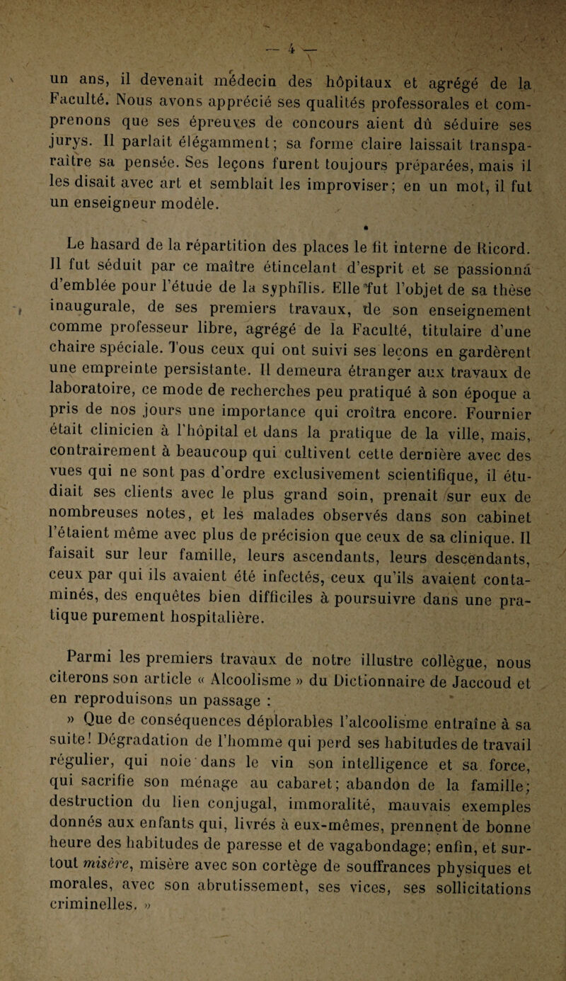 un ans, il devenait médecin des hôpitaux et agrégé de la Faculté. Nous avons apprécié ses qualités professorales et com¬ prenons que ses épreuves de concours aient dû séduire ses jurys. Il parlait élégamment; sa forme claire laissait transpa¬ raître sa pensée. Ses leçons furent toujours préparées, mais il les disait avec art et semblait les improviser; en un mot, il fut un enseigneur modèle. Le hasard de la répartition des places le fit interne de llicord. Il fut séduit par ce maître étincelant d’esprit et se passionna d’emblée pour l’étude de la syphilis. Elle tut l’objet de sa thèse , inaugurale, de ses premiers travaux, de son enseignement comme professeur libre, agrégé de la Faculté, titulaire d’une chaire spéciale. Tous ceux qui ont suivi ses leçons en gardèrent une empreinte persistante. Il demeura étranger aux travaux de laboratoire, ce mode de recherches peu pratiqué à son époque a pris de nos jours une importance qui croîtra encore. Fournier était clinicien à l’hôpital et dans la pratique de la ville, mais, contrairement à beaucoup qui cultivent cette dernière avec des vues qui ne sont pas d’ordre exclusivement scientifique, il étu¬ diait ses clients avec le plus grand soin, prenait sur eux de nombreuses notes, et les malades observés dans son cabinet l’étaient même avec plus de précision que ceux de sa clinique. Il faisait sur leur famille, leurs ascendants, leurs descendants, ceux par qui ils avaient été infectés, ceux qu’ils avaient conta¬ minés, des enquêtes bien difficiles à poursuivre dans une pra¬ tique purement hospitalière. Parmi les premiers travaux de notre illustre collègue, nous citerons son article « Alcoolisme » du Dictionnaire de Jaccoud et en reproduisons un passage : » Que de conséquences déplorables l’alcoolisme entraîne à sa suite! Dégradation de 1 homme qui perd ses habitudes de travail réguliei, qui noie dans le vin son intelligence et sa force, qui sacrifie son ménage au cabaret; abandon de la famille; destruction du lien conjugal, immoralité, mauvais exemples donnés aux enfants qui, livrés à eux-mêmes, prennent de bonne heure des habitudes de paresse et de vagabondage; enfin, et sur¬ tout misère, misère avec son cortège de souffrances physiques et morales, avec son abrutissement, ses vices, ses sollicitations criminelles. »