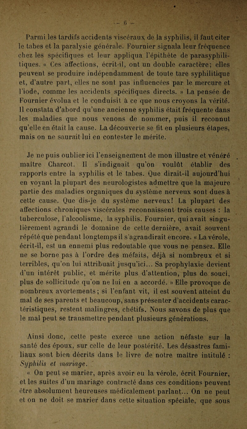 Parmi les tardifs accidents viscéraux de la syphilis, il faut citer le tabes et la paralysie générale. Fournier signala leur fréquence chez les spécifiques et leur appliqua l’épithète de parasyphili- tiques. « Ces affections, écrit-il, ont un double caractère; elles peuvent se produire indépendamment de toute tare syphilitique et, d’autre part, elles ne sont pas influencées par le mercure et l’iode, comme les accidents spécifiques directs. » La pensée de Fournier évolua et le conduisit à ce que nous croyons la vérité. Il constata d’abord qu’une ancienne syphilis était fréquente dans les maladies que nous venons de nommer, puis il reconnut qu’elle en était la cause. La découverte se fit en plusieurs étapes, mais on ne saurait lui en contester le mérite. Je ne puis oublier ici l’enseignement de mon illustre et vénéré maître Charcot. Il s’indignait qu’on voulût établir des rapports entre la syphilis et le tabes. Que dirait-il aujourd’hui en voyant la plupart des neurologistes admettre que la majeure partie des maladies organiques du système nerveux sont dues à cette cause. Que dis-je du système nerveux! La plupart des affections chroniques viscérales reconnaissent trois causes : la tuberculose, l'alcoolisme, la syphilis. Fournier, qui avait singu¬ lièrement agrandi le domaine de cette dernière, avait souvent répété que pendant longtemps il s’agrandirait encore. « La vérole, écrit-il, est un ennemi plus redoutable que vous ne pensez. Elle ne se borne pas à l’ordre des méfaits, déjà si nombreux et si terribles, qu’on lui attribuait jusqu’ici... Sa prophylaxie devient d’un intérêt public, et mérite plus d’attention, plus de souci, plus de sollicitude qu’on ne lui en a accordé. » Elle provoque de nombreux avortements; si l’enfant vit, il est souvent atteint du mal de ses parents et beaucoup, sans présenter d’accidents carac¬ téristiques, restent malingres, chétifs. Nous savons de plus que le mal peut se transmettre pendant plusieurs générations. Ainsi donc, cette peste exerce une action néfaste sur la santé des époux, sur celle de leur postérité. Les désastres fami¬ liaux sont bien décrits dans le livre de notre maître intitulé : Syphilis et mariage. « On peut se marier, après avoir eu la vérole, écrit Fournier, et les suites d’un mariage contracté dans ces conditions peuvent être absolument heureuses médicalement parlant... On ne peut et on ne doit se marier dans cette situation spéciale, que sous