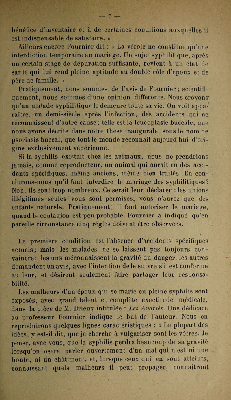 bénéfice d’inventaire et à de certaines conditions auxquelles il est indispensable de satisfaire. » Ailleurs encore Fournier dit : « La vérole ne constitue qu’une interdiction temporaire au mariage. Un sujet syphilitique, après un certain stage de dépuration suffisante, revient à un état de santé qui lui rend pleine aptitude au double rôle d’époux et de père de famille. » Pratiquement, nous sommes de l’avis de Fournier ; scientifi¬ quement, nous sommes d’une opinion différente. Nous croyons* qu’un malade syphilitique le demeure toute sa vie. On voit appa¬ raître, un demi-siècle après l'infection, des accidents qui ne reconnaissent d’autre cause; telle est la leucoplasie buccale, que nous avons décrite dans notre thèse inaugurale, sous le nom de psoriasis buccal, que tout le monde reconnaît aujourd’hui d’ori¬ gine exclusivement vénérienne. Si la syphilis existait chez les animaux, nous ne prendrions jamais, comme reproducteur, un animal qui aurait eu des acci¬ dents spécifiques, même anciens, même bien traités. En con¬ clurons-nous qu’il faut interdire le mariage des syphilitiques? Non, ils sont trop nombreux. Ce serait leur déclarer : les unions illégitimes seules vous sont permises, vous n’aurez que des enfants naturels. Pratiquement, il faut autoriser le mariage, quand 1h contagion est peu probable. Fournier a indiqué qu’en pareille circonstance cinq règles doivent être observées. • La première condition est l’absence d’accidents spécifiques actuels; mais les malades ne se laissent pas toujours con¬ vaincre; les uns méconnaissent la gravité du danger, les autres demandent un avis, avec l’intention de le suivre s’il est conforme au leur, et désirent seulement faire partager leur responsa- - bilité. Les malheurs d’un époux qui se marie en pleine syphilis sont exposés, avec grand talent et complète exactitude médicale, dans la pièce de M. Brieux intitulée : Les Avariés. Une dédicace au professeur Fournier indique le but de l’auteur. Nous en reproduirons quelques lignes caractéristiques : « La plupart des idées, y est-il dit, que je cherche à vulgariser sont les vôtres. Je pense, avec vous, que la syphilis perdra beaucoup de sa gravité lorsqu’on osera parler ouvertement d’un mal qui n’est ni une honte, ni un châtiment, et, lorsque ceux qui en sont atteints, connaissant quels malheurs il peut propager, connaîtront