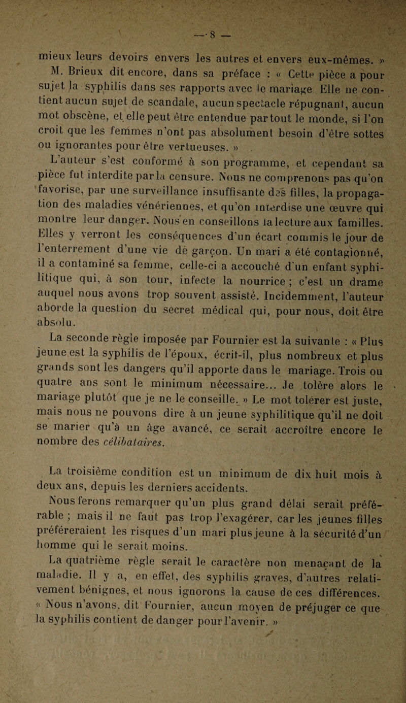 mieux leurs devoirs envers les autres et envers eux-mêmes. >•> M. Brieux dit encore, dans sa préface : « Cette pièce a pour- sujet la syphilis dans ses rapports avec le mariage Elle ne con¬ tient aucun sujet de scandale, aucun spectacle répugnant, aucun mot obscène, et elle peut être entendue partout le monde, si l’on croit que les femmes n’ont pas absolument besoin d’être sottes ou ignorantes pour être vertueuses. » . L’auteur s’est conformé à son programme, et cependant sa pièce fut interdite par la, censure. Nous ne comprenons pas qu’on favorise, par une surveillance insuffisante des filles, la propaga¬ tion des maladies vénériennes, et qu’on interdise une œuvre qui montre leur danger. Nous en conseillons ialectureaux familles. Elles y verront les conséquences d'un écart commis le jour de 1 enterrement d une vie dè garçon. Un mari a été contagionné, il a contaminé sa femme, celle-ci a accouché d'un enfant syphi¬ litique qui, à son tour, infecte la nourrice ; c’est un drame auquel nous avons trop souvent assisté. Incidemment, l’auteur aborde la question du secret médical qui, pour nous, doit être absolu. La seconde règle imposée par Fournier est la suivante : « Plus jeune est la syphilis de l’époux, écrit-il, plus nombreux et plus grands sont les dangers qu’il apporte dans le mariage. Trois ou quatre ans sont le minimum nécessaire... Je tolère alors le mariage plutôt que je ne le conseille. » Le mot tolérer est juste, mais nous ne pouvons dire à un jeune syphilitique qu’il ne doit se marier qu à un âge avancé, ce serait accroître encore le nombre des célibataires. La troisième condition est un minimum de dix huit mois à deux ans, depuis les derniers accidents. Nous ferons remarquer qu’un plus grand délai serait préfé¬ rable , mais il ne faut pas trop l’exagérer, car les jeunes filles préféreraient les risques d’un mari plus jeune à la sécurité d’un homme qui le serait moins. La quatrième règle serait le caractère non menaçant de la maladie. Il y a, en effet, des syphilis graves, d’autres relati¬ vement bénignes, et nous ignorons la cause de ces différences, u Nous n’avons, dit Fournier, aucun moyen de préjuger ce que la syphilis contient de danger pour l’avenir, »