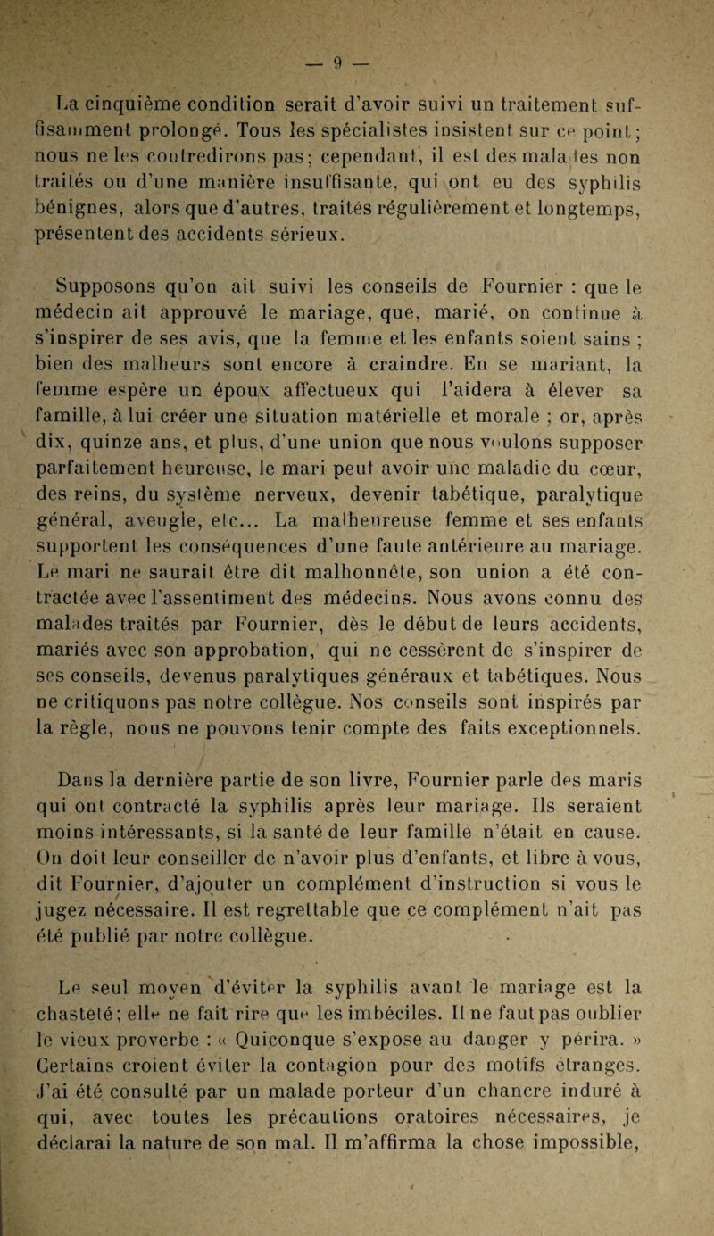 La cinquième condition serait d’avoir suivi un traitement suf¬ fisamment prolongé. Tous les spécialistes insistent sur ce point; nous ne les contredirons pas; cependant, il est des mala ies non traités ou d’une manière insuffisante, qui ont eu des syphilis bénignes, alors que d’autres, traités régulièrement et longtemps, présentent des accidents sérieux. Supposons qu’on ait suivi les conseils de Fournier : que le médecin ait approuvé le mariage, que, marié, on continue à s’inspirer de ses avis, que la femme et les enfants soient sains ; bien des malheurs sont encore à craindre. En se mariant, la femme espère un époux affectueux qui l’aidera à élever sa famille, à lui créer une situation matérielle et morale ; or, après dix, quinze ans, et plus, d’une union que nous voulons supposer parfaitement heureuse, le mari peut avoir une maladie du cœur, des reins, du système nerveux, devenir tabétique, paralytique général, aveugle, etc... La malheureuse femme et ses enfants supportent les conséquences d’une faute antérieure au mariage. Le mari ne saurait être dit malhonnête, son union a été con¬ tractée avec l’assentiment des médecins. Nous avons connu des malades traités par Fournier, dès le début de leurs accidents, mariés avec son approbation, qui ne cessèrent de s’inspirer de ses conseils, devenus paralytiques généraux et tabétiques. Nous ne critiquons pas notre collègue. Nos conseils sont inspirés par la règle, nous ne pouvons tenir compte des faits exceptionnels. Dans la dernière partie de son livre, Fournier parle des maris qui ont contracté la syphilis après leur mariage. Ils seraient moins intéressants, si la santé de leur famille n’était en cause. On doit leur conseiller de n’avoir plus d’enfants, et libre à vous, dit Fournier, d’ajouter un complément d’instruction si vous le jugez nécessaire. 11 est regrettable que ce complément n’ait pas été publié par notre collègue. Le seul moyen d’éviter la syphilis avant le mariage est la chasteté ; elle ne fait rire que les imbéciles. Il ne faut pas oublier le vieux proverbe : « Quiconque s’expose au danger y périra. » Certains croient éviter la contagion pour des motifs étranges. J’ai été consulté par un malade porteur d’un chancre induré à qui, avec toutes les précautions oratoires nécessaires, je déclarai la nature de son mal. Il m’affirma la chose impossible,