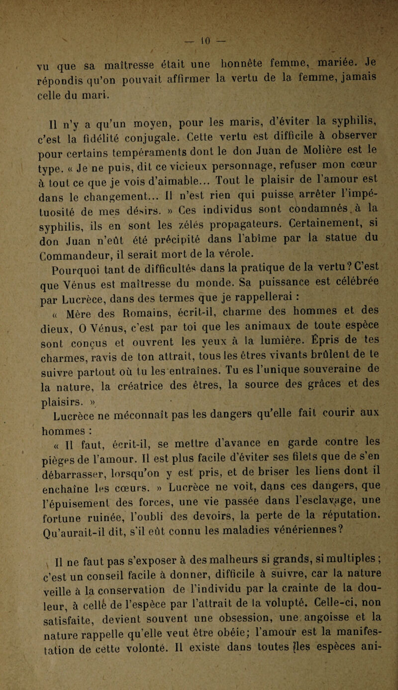 vu que sa maîtresse était une honnête femme, mariée. Je répondis qu’on pouvait affirmer la vertu de la femme, jamais celle du mari. Il n’y a qu’un moyen, pour les maris, d’éviter la syphilis, c’est la fidélité conjugale. Cette vertu est difficile à observer pour certains tempéraments dont le don Juan de Molière est le type. « Je ne puis, dit ce vicieux personnage, refuser mon cœur à tout ce que je vois d’aimable... Tout le plaisir de l’amour est dans le changement... Il n’est rien qui puisse arrêter l’impé¬ tuosité de mes désirs. » Ces individus sont condamnes, a la syphilis, ils en sont les zélés propagateurs. Certainement, si don Juan n’eût été précipité dans l’abîme par la statue du Commandeur, il serait mort de la vérole. Pourquoi tant de difficultés dans la pratique de la vertu? C’est que Vénus est maîtresse du monde. Sa puissance est célébrée par Lucrèce, dans des termes que je rappellerai : a Mère des Romains, écrit-il, charme des hommes et des dieux, O Vénus, c’est par toi que les animaux de toute espèce sont conçus et ouvrent les yeux à la lumière. Épris de tes charmes, ravis de ton attrait, tous les êtres vivants brûlent de te suivre partout où tu les entraînes. Tu es l’unique souveraine de la nature, la créatrice des êtres, la source des grâces et des plaisirs. » Lucrèce ne méconnaît pas les dangers qu’elle fait courir aux hommes : « Il faut, écrit-il, se mettre d’avance en garde contre les pièges de l’amour. Il est plus facile d’éviter ses filets que de s’en débarrasser, lorsqu’on y est pris, et de briser les liens dont il enchaîne les cœurs. » Lucrèce ne voit, dans ces dangers, que l’épuisement des forces, une vie passée dans l’esclav,9ge, une fortune ruinée, 1 oubli des devoirs, la perte de la réputation. Qu’aurait-il dit, s'il eût connu les maladies vénériennes? Il ne faut pas s’exposer à des malheurs si grands, si multiples ; c’est un conseil facile à donner, difficile à suivre, car la nature veille à la conservation de l’individu par la crainte de la dou¬ leur, à cellk de l’espèce par l’attrait de la volupté. Celle-ci, non satisfaite, devient souvent une obsession, une. angoisse et la nature rappelle qu’elle veut être obéie; l’amour est la manifes¬ tation de cette volonté. Il existe dans toutes ^les espèces ani-