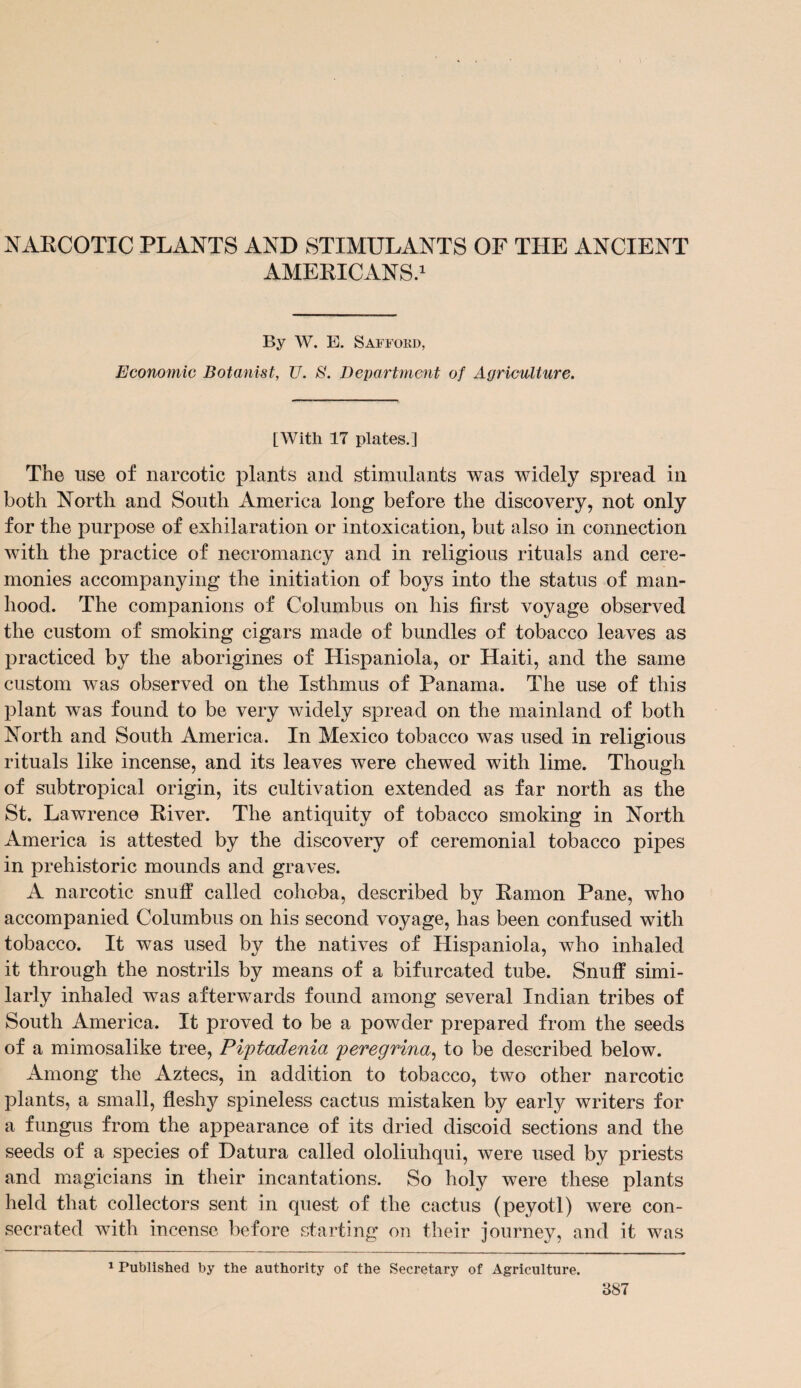 NARCOTIC PLANTS AND STIMULANTS OF THE ANCIENT AMERICANS.1 By W. E. SAFFORD, Economic Botanist, U. S. Department of Agriculture. [With 17 plates.] The use of narcotic plants and stimulants was widely spread in both North and South America long before the discovery, not only for the purpose of exhilaration or intoxication, but also in connection with the practice of necromancy and in religious rituals and cere¬ monies accompanying the initiation of boys into the status of man¬ hood. The companions of Columbus on his first voyage observed the custom of smoking cigars made of bundles of tobacco leaves as practiced by the aborigines of Hispaniola, or Haiti, and the same custom was observed on the Isthmus of Panama. The use of this plant was found to be very widely spread on the mainland of both North and South America. In Mexico tobacco was used in religious rituals like incense, and its leaves were chewed with lime. Though of subtropical origin, its cultivation extended as far north as the St. Lawrence River. The antiquity of tobacco smoking in North America is attested by the discovery of ceremonial tobacco pipes in prehistoric mounds and graves. A narcotic snuff called cohoba, described by Ramon Pane, who accompanied Columbus on his second voyage, has been confused with tobacco. It was used by the natives of Hispaniola, who inhaled it through the nostrils by means of a bifurcated tube. Snuff simi¬ larly inhaled was afterwards found among several Indian tribes of South America. It proved to be a powder prepared from the seeds of a mimosalike tree, Piptadenia peregrina, to be described below. Among the Aztecs, in addition to tobacco, two other narcotic plants, a small, fleshy spineless cactus mistaken by early writers for a fungus from the appearance of its dried discoid sections and the seeds of a species of Datura called ololiuhqui, were used by priests and magicians in their incantations. So holy were these plants held that collectors sent in quest of the cactus (peyotl) were con¬ secrated with incense before starting on their journey, and it was 1 Published by the authority of the Secretary of Agriculture.