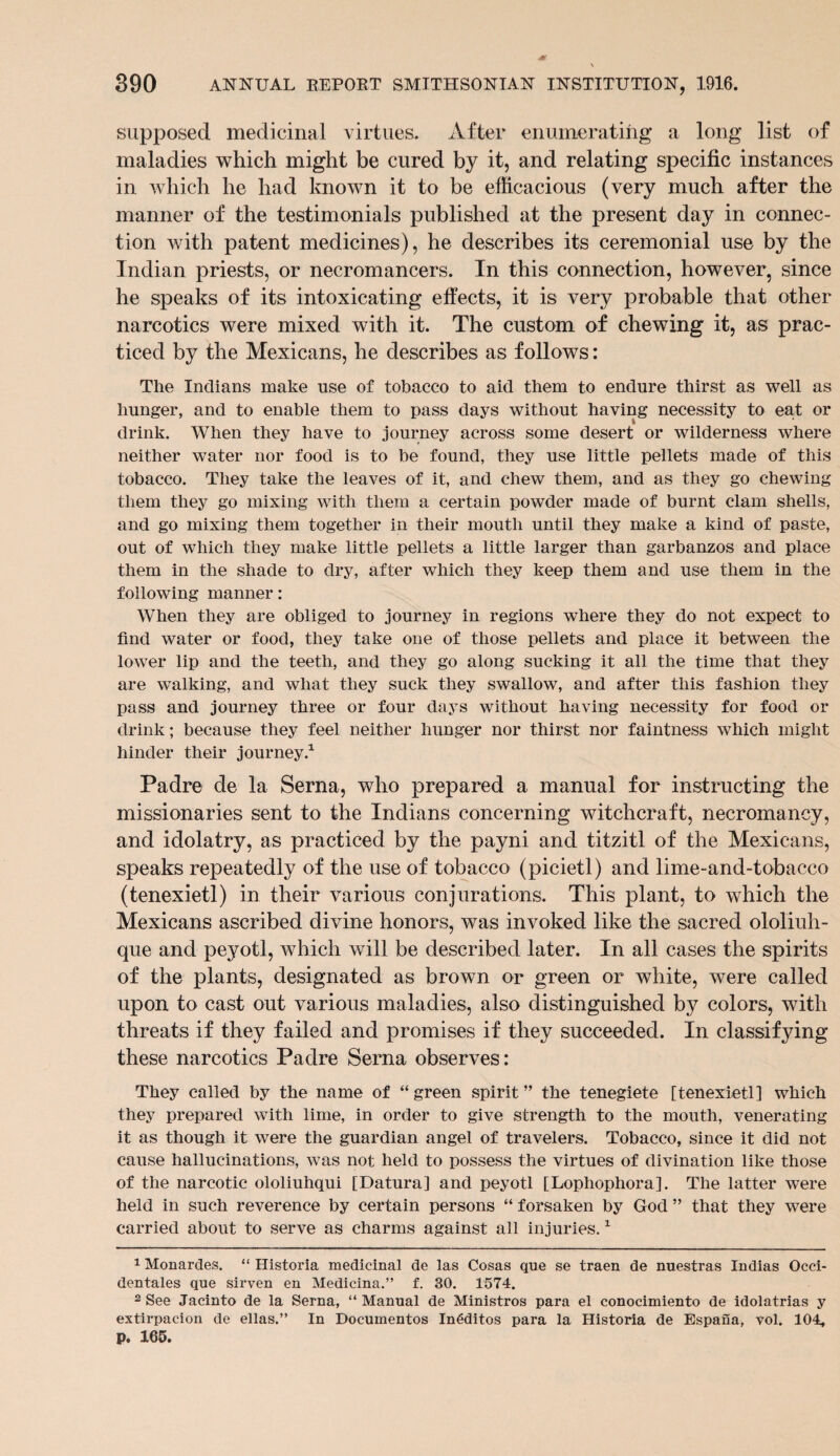 supposed medicinal virtues. After enumerating a long list of maladies which might be cured by it, and relating specific instances in which he had known it to be efficacious (very much after the manner of the testimonials published at the present day in connec¬ tion with patent medicines), he describes its ceremonial use by the Indian priests, or necromancers. In this connection, however, since he speaks of its intoxicating effects, it is very probable that other narcotics were mixed with it. The custom of chewing it, as prac¬ ticed by the Mexicans, he describes as follows: The Indians make use of tobacco to aid them to endure thirst as well as hunger, and to enable them to pass days without having necessity to ea.t or drink. When they have to journey across some desert or wilderness where neither water nor food is to he found, they use little pellets made of this tobacco. They take the leaves of it, and chew them, and as they go chewing them they go mixing with them a certain powder made of burnt clam shells, and go mixing them together in their mouth until they make a kind of paste, out of which they make little pellets a little larger than garbanzos and place them in the shade to dry, after which they keep them and use them in the following manner: When they are obliged to journey in regions where they do not expect to find water or food, they take one of those pellets and place it between the lower lip and the teeth, and they go along sucking it all the time that they are walking, and what they suck they swallow, and after this fashion they pass and journey three or four days without having necessity for food or drink; because they feel neither hunger nor thirst nor faintness which might hinder their journey.1 2 Padre de la Serna, who prepared a manual for instructing the missionaries sent to the Indians concerning witchcraft, necromancy, and idolatry, as practiced by the payni and titzitl of the Mexicans, speaks repeatedly of the use of tobacco (picietl) and lime-and-tobacco (tenexietl) in their various conjurations. This plant, to which the Mexicans ascribed divine honors, was invoked like the sacred olol'iuh- que and peyotl, which will be described later. In all cases the spirits of the plants, designated as brown or green or white, were called upon to cast out various maladies, also distinguished by colors, with threats if they failed and promises if they succeeded. In classifying these narcotics Padre Serna observes: They called by the name of “ green spirit ” the tenegiete [tenexietl] which they prepared with lime, in order to give strength to the mouth, venerating it as though it were the guardian angel of travelers. Tobacco, since it did not cause hallucinations, was not held to possess the virtues of divination like those of the narcotic ololiuhqui [Datura] and peyotl [Lophophora]. The latter were held in such reverence by certain persons “ forsaken by God ” that they were carried about to serve as charms against all injuries.1 1 Monardes. “ Historia medicinal de las Cosas que se traen de nuestras Indias Occi- dentales que sirven en Medicina.” f. 30. 1574. 2 See Jacinto de la Serna, “ Manual de Ministros para el conocimiento de idolatrias y extirpacion de ellas.” In Documentos In6ditos para la Historia de Espana, vol. 104, p. 165.