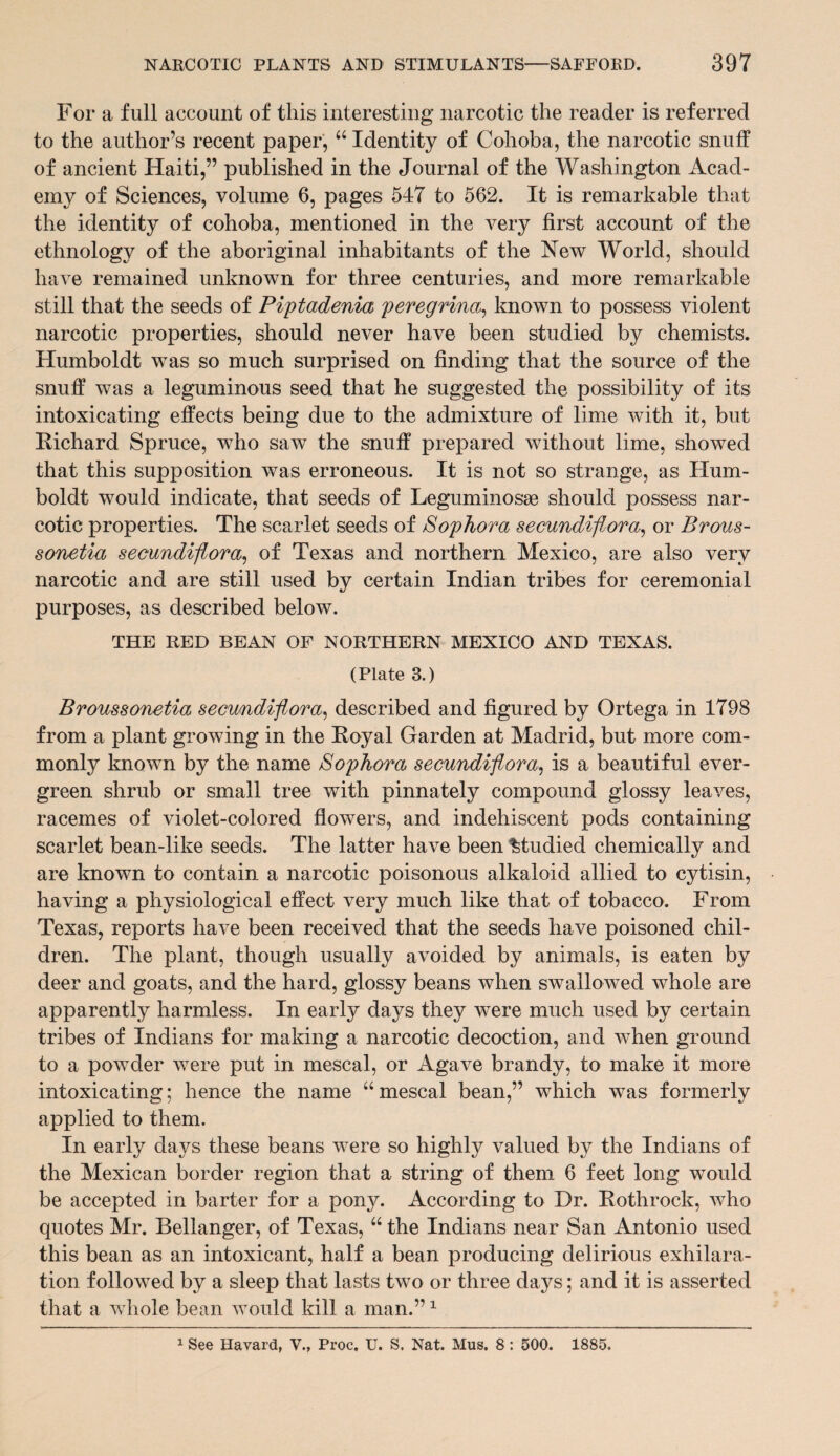 For a full account of this interesting narcotic the reader is referred to the author’s recent paper, “ Identity of Cohoba, the narcotic snuff of ancient Haiti,” published in the Journal of the Washington Acad¬ emy of Sciences, volume 6, pages 547 to 562. It is remarkable that the identity of cohoba, mentioned in the very first account of the ethnology of the aboriginal inhabitants of the New World, should have remained unknown for three centuries, and more remarkable still that the seeds of Piptadenia peregrina, known to possess violent narcotic properties, should never have been studied by chemists. Humboldt was so much surprised on finding that the source of the snuff was a leguminous seed that he suggested the possibility of its intoxicating effects being due to the admixture of lime with it, but Richard Spruce, who saw the snuff prepared without lime, showed that this supposition was erroneous. It is not so strange, as Hum¬ boldt would indicate, that seeds of Leguminosse should possess nar¬ cotic properties. The scarlet seeds of Sophora secundiflora, or Brous- sonetia secundiflora, of Texas and northern Mexico, are also very narcotic and are still used by certain Indian tribes for ceremonial purposes, as described below. THE RED BEAN OF NORTHERN MEXICO AND TEXAS. (Plate 3.) Broussonetia secundiflora, described and figured by Ortega in 1798 from a plant growing in the Royal Garden at Madrid, but more com¬ monly known by the name Sophora secundiflora, is a beautiful ever¬ green shrub or small tree with pinnately compound glossy leaves, racemes of violet-colored flowers, and indehiscent pods containing scarlet bean-like seeds. The latter have been Studied chemically and are known to contain a narcotic poisonous alkaloid allied to cytisin, having a physiological effect very much like that of tobacco. From Texas, reports have been received that the seeds have poisoned chil¬ dren. The plant, though usually avoided by animals, is eaten by deer and goats, and the hard, glossy beans when swallowed whole are apparently harmless. In early days they were much used by certain tribes of Indians for making a narcotic decoction, and when ground to a powder were put in mescal, or Agave brandy, to make it more intoxicating; hence the name “mescal bean,” which was formerly applied to them. In early days these beans were so highly valued by the Indians of the Mexican border region that a string of them 6 feet long would be accepted in barter for a pony. According to Dr. Rothrock, who quotes Mr. Bellanger, of Texas, “ the Indians near San Antonio used this bean as an intoxicant, half a bean producing delirious exhilara¬ tion followed by a sleep that lasts two or three days; and it is asserted that a whole bean would kill a man.”1 1 See Havard, V., Proc. U. S. Nat. Mus. 8 : 500. 1885.