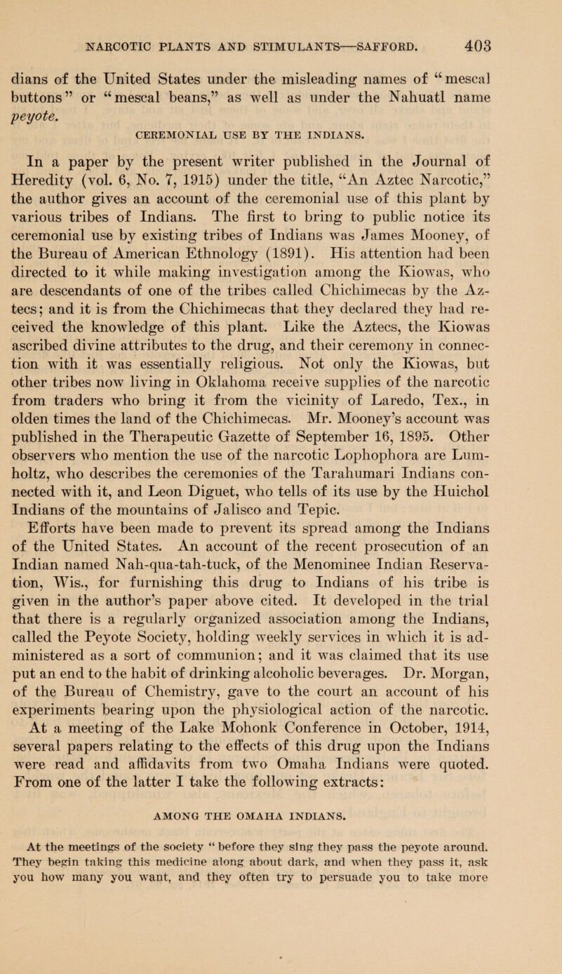 dians of the United States under the misleading names of 46 mescal buttons” or “mescal beans,” as well as under the Nahuatl name peyote. CEREMONIAL USE BY THE INDIANS. In a paper by the present writer published in the Journal of Heredity (vol. 6, No. 7, 1915) under the title, “An Aztec Narcotic,” the author gives an account of the ceremonial use of this plant by various tribes of Indians. The first to bring to public notice its ceremonial use by existing tribes of Indians was James Mooney, of the Bureau of American Ethnology (1891). His attention had been directed to it while making investigation among the Kiowas, who are descendants of one of the tribes called Chichimecas by the Az¬ tecs ; and it is from the Chichimecas that they declared they had re¬ ceived the knowledge of this plant. Like the Aztecs, the Kiowas ascribed divine attributes to the drug, and their ceremony in connec¬ tion with it was essentially religious. Not only the Kiowas, but other tribes now living in Oklahoma receive supplies of the narcotic from traders who bring it from the vicinity of Laredo, Tex., in olden times the land of the Chichimecas. Mr. Mooney’s account was published in the Therapeutic Gazette of September 16, 1895. Other observers who mention the use of the narcotic Lophophora are Lum- holtz, who describes the ceremonies of the Tarahumari Indians con¬ nected with it, and Leon Diguet, who tells of its use by the Huichol Indians of the mountains of Jalisco and Tepic. Efforts have been made to prevent its spread among the Indians of the United States. An account of the recent prosecution of an Indian named Nah-qua-tah-tuck, of the Menominee Indian Keserva- tion, Wis., for furnishing this drug to Indians of his tribe is given in the author’s paper above cited. It developed in the trial that there is a regularly organized association among the Indians, called the Peyote Society, holding weekly services in which it is ad¬ ministered as a sort of communion; and it was claimed that its use put an end to the habit of drinking alcoholic beverages. Dr. Morgan, of the Bureau of Chemistry, gave to the court an account of his experiments bearing upon the physiological action of the narcotic. At a meeting of the Lake Mohonk Conference in October, 1914, several papers relating to the effects of this drug upon the Indians were read and affidavits from two Omaha Indians were quoted. From one of the latter I take the following extracts: AMONG THE OMAHA INDIANS. At the meetings of the society “ before they sing they pass the peyote around. They begin taking this medicine along about dark, and when they pass it, ask you how many you want, and they often try to persuade you to take more