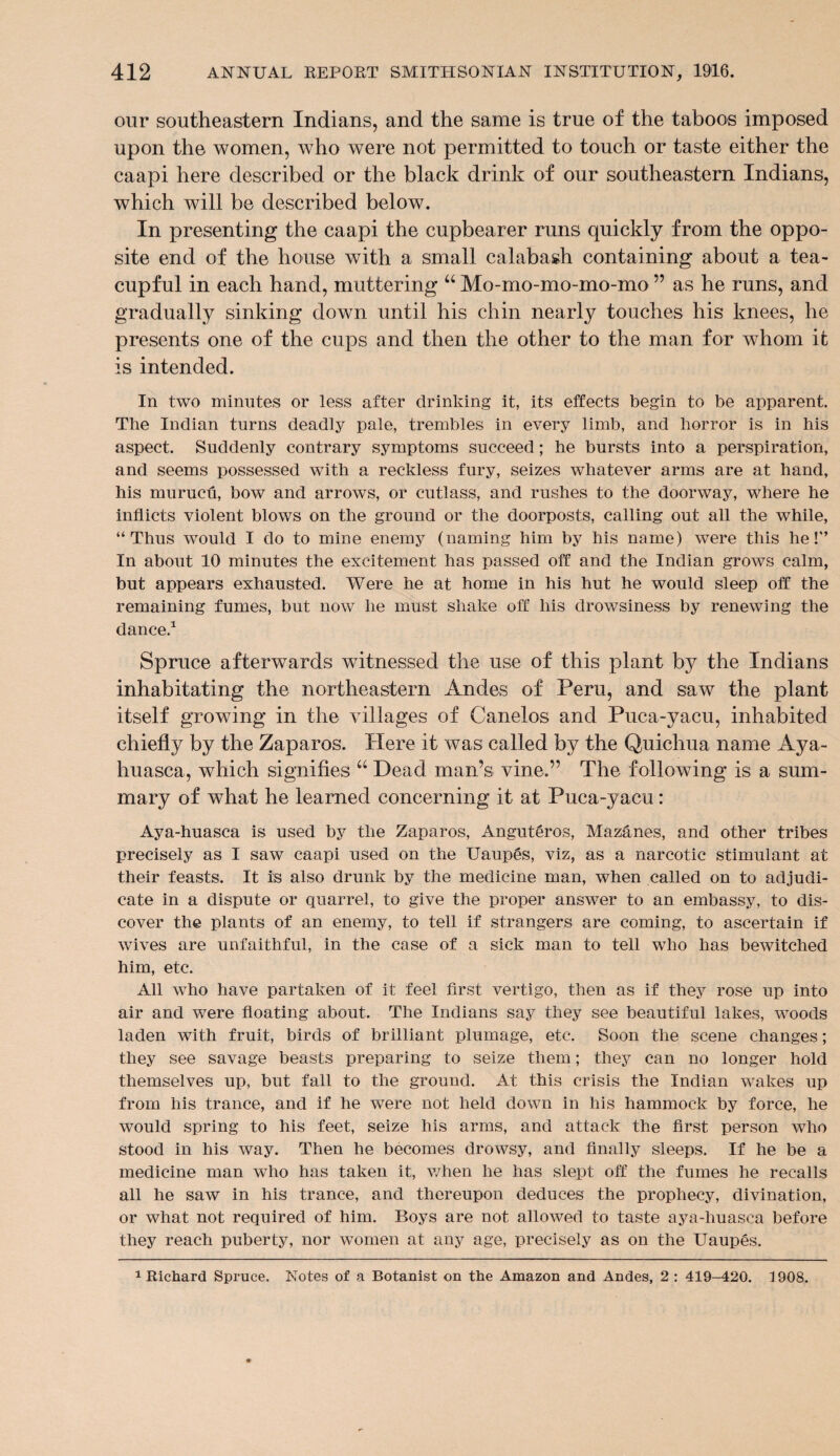 our southeastern Indians, and the same is true of the taboos imposed upon the women, who were not permitted to touch or taste either the caapi here described or the black drink of our southeastern Indians, which will be described below. In presenting the caapi the cupbearer runs quickly from the oppo¬ site end of the house with a small calabash containing about a tea- cupful in each hand, muttering “ Mo-mo-mo-mo-mo ” as he runs, and gradually sinking down until his chin nearly touches his knees, he presents one of the cups and then the other to the man for whom it is intended. In two minutes or less after drinking it, its effects begin to be apparent. The Indian turns deadly pale, trembles in every limb, and horror is in his aspect. Suddenly contrary symptoms succeed; he bursts into a perspiration, and seems possessed with a reckless fury, seizes whatever arms are at hand, his murucff, bow and arrows, or cutlass, and rushes to the doorway, where he inflicts violent blows on the ground or the doorposts, calling out all the while, “Thus would I do to mine enemy (naming him by his name) were this he!'’ In about 10 minutes the excitement has passed off and the Indian grows calm, but appears exhausted. Were he at home in his hut he would sleep off the remaining fumes, but now he must shake off his drowsiness by renewing the dance.1 Spruce afterwards witnessed the use of this plant by the Indians inhabitating the northeastern Andes of Peru, and saw the plant itself growing in the villages of Canelos and Puca-yacu, inhabited chiefly by the Zaparos. Here it was called by the Quichua name Aya- huasca, which signifies “ Dead man’s vine.” The f ollowing is a sum¬ mary of what he learned concerning it at Puca-yacu: Aya-huasca is used by the Zaparos, Anguteros, Mazanes, and other tribes precisely as I saw caapi used on the Uaup6s, viz, as a narcotic stimulant at their feasts. It is also drunk by the medicine man, when called on to adjudi¬ cate in a dispute or quarrel, to give the proper answer to an embassy, to dis¬ cover the plants of an enemy, to tell if strangers are coming, to ascertain if wives are unfaithful, in the case of a sick man to tell who has bewitched him, etc. All who have partaken of it feel first vertigo, then as if they rose up into air and were floating about. The Indians say they see beautiful lakes, woods laden with fruit, birds of brilliant plumage, etc. Soon the scene changes; they see savage beasts preparing to seize them; they can no longer hold themselves up, but fall to the ground. At this crisis the Indian wakes up from his trance, and if he were not held down in his hammock by force, he would spring to his feet, seize his arms, and attack the first person who stood in his way. Then he becomes drowsy, and finally sleeps. If he be a medicine man who has taken it, when he has slept off the fumes he recalls all he saw in his trance, and thereupon deduces the prophecy, divination, or what not required of him. Boys are not allowed to taste aya-huasca before they reach puberty, nor women at any age, precisely as on the Uaupes.