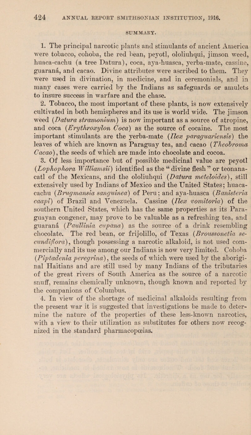 SUMMARY. 1. The principal narcotic plants and stimulants of ancient America were tobacco, cohoba, the red bean, peyotl, ololiuhqui, jimson weed, huaca-cachu (a tree Datura), coca, aya-huasca, yerba-mate, cassine, guarana, and cacao. Divine attributes were ascribed to them. They wTere used in divination, in medicine, and in ceremonials, and in many cases were carried by the Indians as safeguards or amulets to insure success in warfare and the chase. 2. Tobacco, the most important of these plants, is now extensively cultivated in both hemispheres and its use is world wide. The jimson weed (Datura stramonium) is now important as a source of atropine, and coca (Erythroxylon Coca) as the source of cocaine. The most important stimulants are the yerba-mate {Ilex paraguariensis) the leaves of which are known as Paraguay tea, and cacao (Theobroma Cacao), the seeds of which are made into chocolate and cocoa. 3. Of less importance but of possible medicinal value are peyotl (.Lophophora WiUiamsii) identified as the “ divine flesh ” or teonana- catl of the Mexicans, and the ololiuhqui (Datura meteloides), still extensively used by Indians of Mexico and the United States; huaca- cachu (Brugmansia sanguinea) of Peru; and aya-huasca (Banisteria caapi) of Brazil and Venezuela. Cassine (Ilex vomitoria) of the southern United States, which has the same properties as its Para¬ guayan congener, may prove to be valuable as a refreshing tea, and guarana (Paullinia cupana) as the source of a drink resembling chocolate. The red bean, or frijolillo, of Texas (Broussonetia se- cundifiora), though possessing a narcotic alkaloid, is not used com¬ mercially and its use among our Indians is now very limited. Cohoba (Piptadenia peregrina), the seeds of which were used by the aborigi¬ nal Haitians and are still used by many Indians of the tributaries of the great rivers of South America as the source of a narcotic snuff, remains chemically unknown, though known and reported by the companions of Columbus. 4. In view of the shortage of medicinal alkaloids resulting from the present war it is suggested that investigations be made to deter¬ mine the nature of the properties of these less-known narcotics, with a view to their utilization as substitutes for others now recog¬ nized in the standard pharmacopoeias.