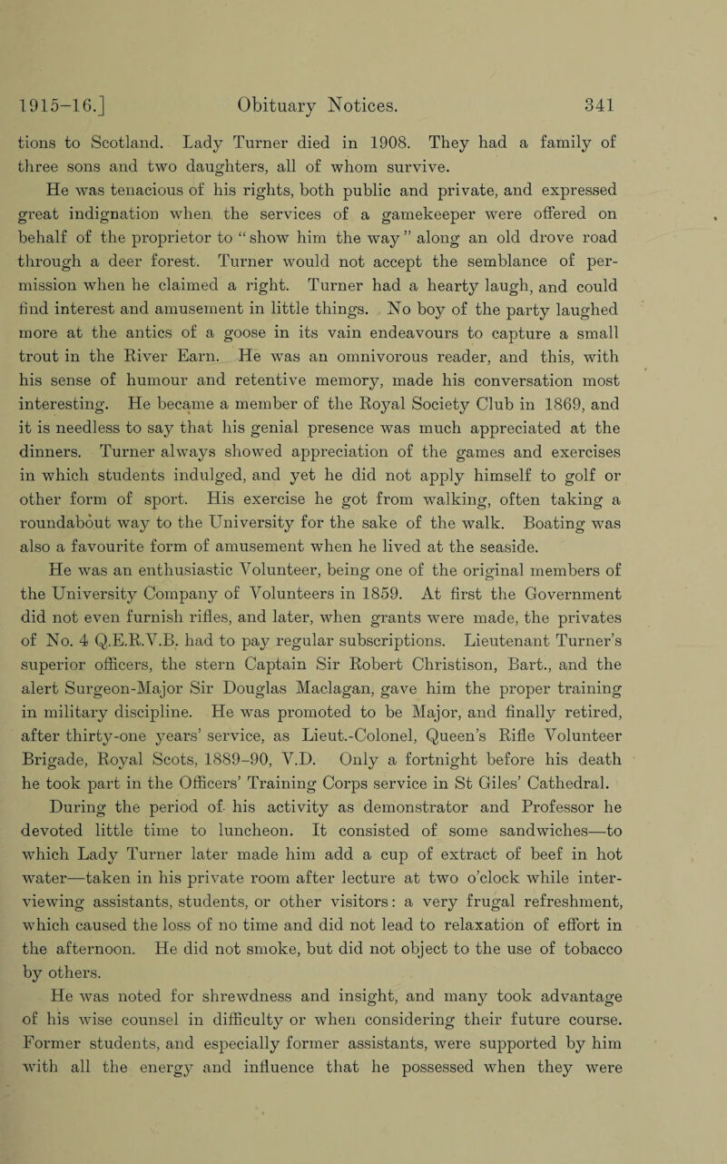 lions to Scotland. Lady Turner died in 1908. They had a family of three sons and two daughters, all of whom survive. He was tenacious of his rights, both public and private, and expressed great indignation when the services of a gamekeeper were offered on behalf of the proprietor to “ show him the way ” along an old drove road through a deer forest. Turner would not accept the semblance of per¬ mission when he claimed a right. Turner had a hearty laugh, and could find interest and amusement in little things. No boy of the party laughed more at the antics of a goose in its vain endeavours to capture a small trout in the River Earn. He was an omnivorous reader, and this, with his sense of humour and retentive memory, made his conversation most interesting. He became a member of the Royal Society Club in 1869, and it is needless to say that his genial presence was much appreciated at the dinners. Turner always showed appreciation of the games and exercises in which students indulged, and yet he did not apply himself to golf or other form of sport. His exercise he got from walking, often taking a roundabout way to the University for the sake of the walk. Boating was also a favourite form of amusement when he lived at the seaside. He was an enthusiastic Volunteer, being one of the original members of the University Company of Volunteers in 1859. At first the Government did not even furnish rifles, and later, when grants were made, the privates of No. 4 Q.E.R.V.B. had to pay regular subscriptions. Lieutenant Turner’s superior officers, the stern Captain Sir Robert Christison, Bart., and the alert Surgeon-Major Sir Douglas Maclagan, gave him the proper training in military discipline. He was promoted to be Major, and finally retired, after thirty-one years’ service, as Lieut.-Colonel, Queen’s Rifle Volunteer Brigade, Royal Scots, 1889-90, V.D. Only a fortnight before his death he took part in the Officers’ Training Corps service in St Giles’ Cathedral. During the period of- his activity as demonstrator and Professor he devoted little time to luncheon. It consisted of some sandwiches—to which Lady Turner later made him add a cup of extract of beef in hot water—taken in his private room after lecture at two o’clock while inter¬ viewing assistants, students, or other visitors: a very frugal refreshment, which caused the loss of no time and did not lead to relaxation of effort in the afternoon. He did not smoke, but did not object to the use of tobacco by others. He was noted for shrewdness and insight, and many took advantage of his wise counsel in difficulty or when considering their future course. Former students, and especially former assistants, were supported by him with all the energy and influence that he possessed when they were