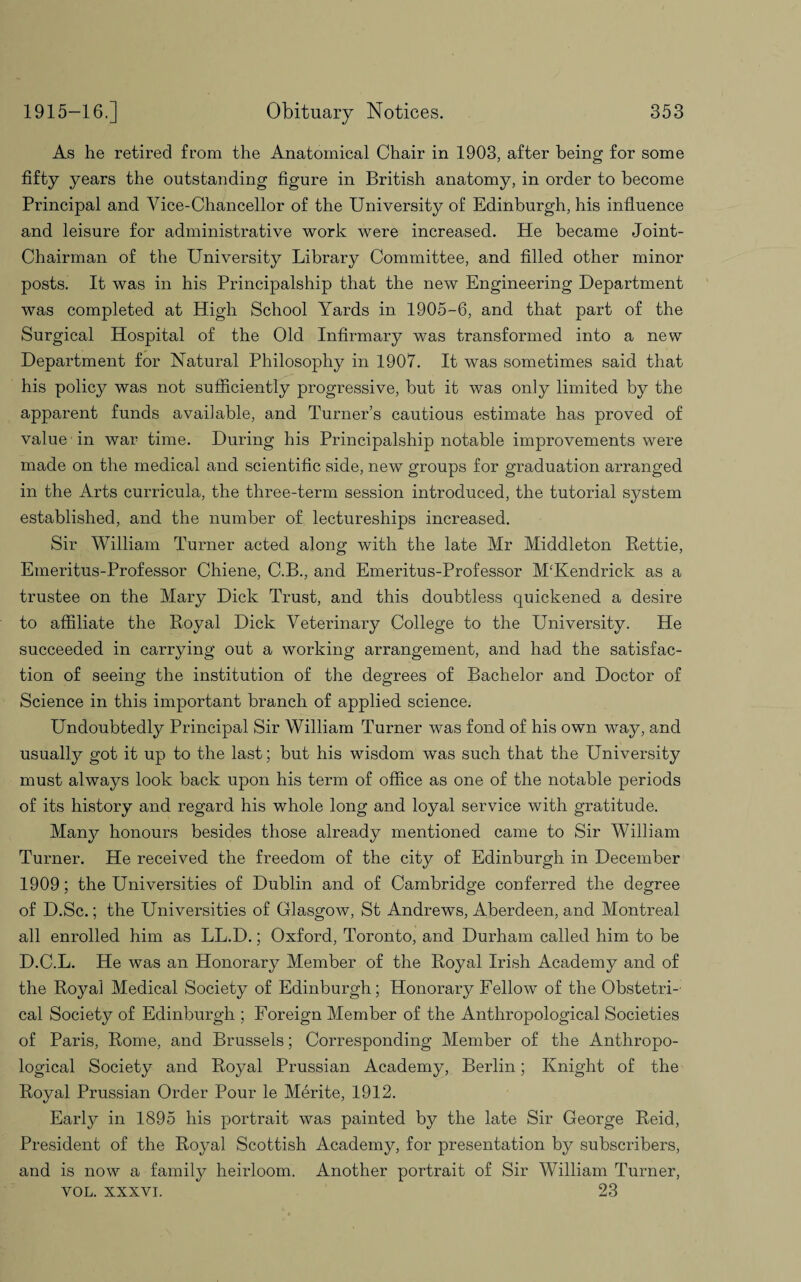 As he retired from the Anatomical Chair in 1903, after being for some fifty years the outstanding figure in British anatomy, in order to become Principal and Vice-Chancellor of the University of Edinburgh, his influence and leisure for administrative work were increased. He became Joint- Chairman of the University Library Committee, and filled other minor posts. It was in his Principalship that the new Engineering Department was completed at High School Yards in 1905-6, and that part of the Surgical Hospital of the Old Infirmary was transformed into a new Department for Natural Philosophy in 1907. It was sometimes said that his policy was not sufficiently progressive, but it was only limited by the apparent funds available, and Turner’s cautious estimate has proved of value in war time. During his Principalship notable improvements were made on the medical and scientific side, new groups for graduation arranged in the Arts curricula, the three-term session introduced, the tutorial system established, and the number of lectureships increased. Sir William Turner acted along with the late Mr Middleton Rettie, Emeritus-Professor Chiene, C.B., and Emeritus-Professor M£Kendrick as a trustee on the Mary Dick Trust, and this doubtless quickened a desire to affiliate the Royal Dick Veterinary College to the University. He succeeded in carrying out a working arrangement, and had the satisfac¬ tion of seeing the institution of the degrees of Bachelor and Doctor of Science in this important branch of applied science. Undoubtedly Principal Sir William Turner was fond of his own way, and usually got it up to the last; but his wisdom was such that the University must always look back upon his term of office as one of the notable periods of its history and regard his whole long and loyal service with gratitude. Many honours besides those already mentioned came to Sir William Turner. He received the freedom of the city of Edinburgh in December 1909; the Universities of Dublin and of Cambridge conferred the degree of D.Sc.; the Universities of Glasgow, St Andrews, Aberdeen, and Montreal all enrolled him as LL.D.; Oxford, Toronto, and Durham called him to be D.C.L. He was an Honorary Member of the Royal Irish Academy and of the Royal Medical Society of Edinburgh; Honorary Fellow of the Obstetri¬ cal Society of Edinburgh ; Foreign Member of the Anthropological Societies of Paris, Rome, and Brussels; Corresponding Member of the Anthropo¬ logical Society and Royal Prussian Academy, Berlin; Knight of the Royal Prussian Order Pour le Merite, 1912. Earljr in 1895 his portrait was painted by the late Sir George Reid, President of the Royal Scottish Academy, for presentation by subscribers, and is now a family heirloom. Another portrait of Sir William Turner, vol. xxxvi. 23