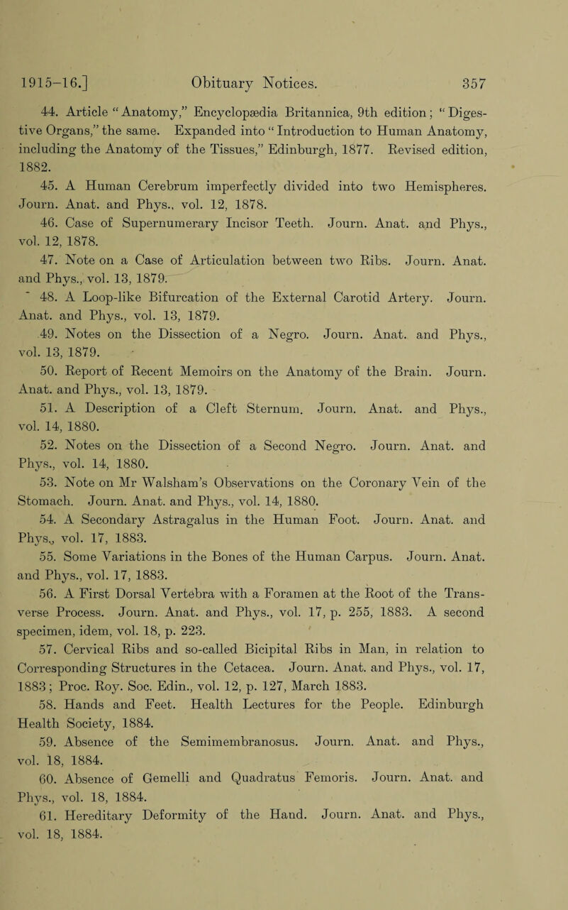 44. Article “ Anatomy,” Encyclopaedia Britannica, 9th edition; “ Diges¬ tive Organs,” the same. Expanded into “ Introduction to Human Anatomy, including the Anatomy of the Tissues,” Edinburgh, 1877. Revised edition, 1882. 45. A Human Cerebrum imperfectly divided into two Hemispheres. Journ. Anat. and Phys., vol. 12, 1878. 46. Case of Supernumerary Incisor Teeth. Journ. Anat. and Phys., vol. 12, 1878. 47. Note on a Case of Articulation between two Ribs. Journ. Anat. and Phys., vol. 13, 1879. 48. A Loop-like Bifurcation of the External Carotid Artery. Journ. Anat. and Phys., vol. 13, 1879. 49. Notes on the Dissection of a Negro. Journ. Anat. and Phys., vol. 13, 1879. 50. Report of Recent Memoirs on the Anatomy of the Brain. Journ. Anat. and Phys., vol. 13, 1879. 51. A Description of a Cleft Sternum. Journ. Anat. and Phys., vol. 14, 1880. 52. Notes on the Dissection of a Second Negro. Journ. Anat. and Phys., vol. 14, 1880. 53. Note on Mr Walsham’s Observations on the Coronary Vein of the Stomach. Journ. Anat. and Phys., vol. 14, 1880. 54. A Secondary Astragalus in the Human Foot. Journ. Anat. and Physv vol. 17, 1883. 55. Some Variations in the Bones of the Human Carpus. Journ. Anat. and Phys., vol. 17, 1883. 56. A First Dorsal Vertebra with a Foramen at the Root of the Trans¬ verse Process. Journ. Anat. and Phys., vol. 1.7, p. 255, 1883. A second specimen, idem, vol. 18, p. 223. 57. Cervical Ribs and so-called Bicipital Ribs in Man, in relation to Corresponding Structures in the Cetacea. Journ. Anat. and Pliys., vol. 17, 1883; Proc. Roy. Soc. Edin., vol. 12, p. 127, March 1883. 58. Hands and Feet. Health Lectures for the People. Edinburgh Health Society, 1884. 59. Absence of the Semimembranosus. Journ. Anat. and Phys., vol. 18, 1884. 60. Absence of Gemelli and Quadratus Femoris. Journ. Anat. and Phys., vol. 18, 1884. 61. Hereditary Deformity of the Hand. Journ. Anat. and Phys., vol. 18, 1884.