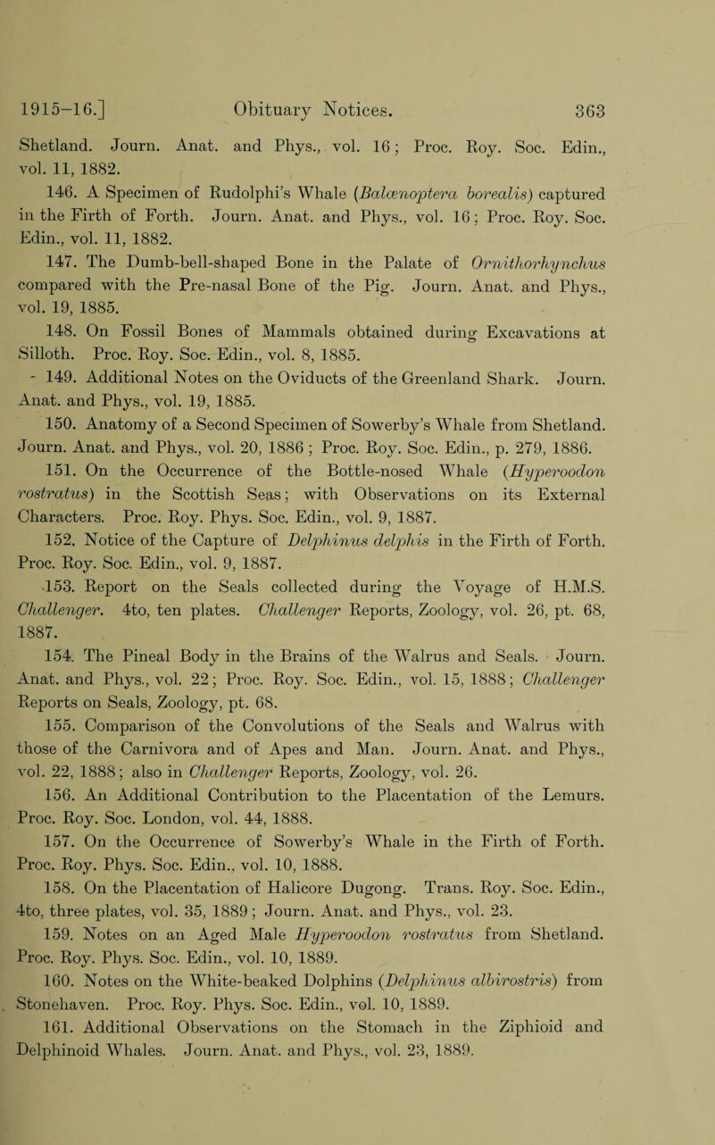 Shetland. Journ. Anat. and Phys., vol. 16; Proc. Roy. Soc. Edin., vol. 11, 1882. 146. A Specimen of Rudolphi’s Whale (Balcenoptera borealis) captured in the Firth of Forth. Journ. Anat. and Pliys., vol. 16; Proc. Roy. Soc. Edin., vol. 11, 1882. 147. The Dumb-bell-shaped Bone in the Palate of Ornithorhynchus compared with the Pre-nasal Bone of the Pig. Journ. Anat. and Phys., vol. 19, 1885. 148. On Fossil Bones of Mammals obtained during: Excavations at Silloth. Proc. Roy. Soc. Edin., vol. 8, 1885. - 149. Additional Notes on the Oviducts of the Greenland Shark. Journ. Anat. and Phys., vol. 19, 1885. 150. Anatomy of a Second Specimen of Sower by’s Whale from Shetland. Journ. Anat. and Phys., vol. 20, 1886 ; Proc. Roy. Soc. Edin., p. 279, 1886. 151. On the Occurrence of the Bottle-nosed Whale (Hyperoodon rostratus) in the Scottish Seas; with Observations on its External Characters. Proc. Roy. Phys. Soc. Edin., vol. 9, 1887. 152. Notice of the Capture of Delphinus delphis in the Firth of Forth. Proc. Roy. Soc. Edin., vol. 9, 1887. 153. Report on the Seals collected during the Voyage of H.M.S. Challenger. 4to, ten plates. Challenger Reports, Zoology, vol. 26, pt. 68, 1887. 154. The Pineal Body in the Brains of the Walrus and Seals. Journ. Anat. and Phys., vol. 22; Proc. Roy. Soc. Edin., vol. 15, 1888; Challenger Reports on Seals, Zoology, pt. 68. 155. Comparison of the Convolutions of the Seals and Walrus with those of the Carnivora and of Apes and Man. Journ. Anat. and Phys., vol. 22, 1888; also in Challenger Reports, Zoology, vol. 26. 156. An Additional Contribution to the Placentation of the Lemurs. Proc. Roy. Soc. London, vol. 44, 1888. 157. On the Occurrence of Sowerby’s Whale in the Firth of Forth. Proc. Roy. Phys. Soc. Edin., vol. 10, 1888. 158. On the Placentation of Halicore Dugong. Trans. Roy. Soc. Edin., 4to, three plates, vol. 35, 1889; Journ. Anat. and Phys., vol. 23. 159. Notes on an Aged Male Hyperoodon rostratus from Shetland. Proc. Roy. Phys. Soc. Edin., vol. 10, 1889. 160. Notes on the White-beaked Dolphins (Delphinus albirostris) from Stonehaven. Proc. Roy. Phys. Soc. Edin., vol. 10, 1889. 161. Additional Observations on the Stomach in the Ziphioid and Delphinoid Whales. Journ. Anat. and Phys., vol. 23, 1889.