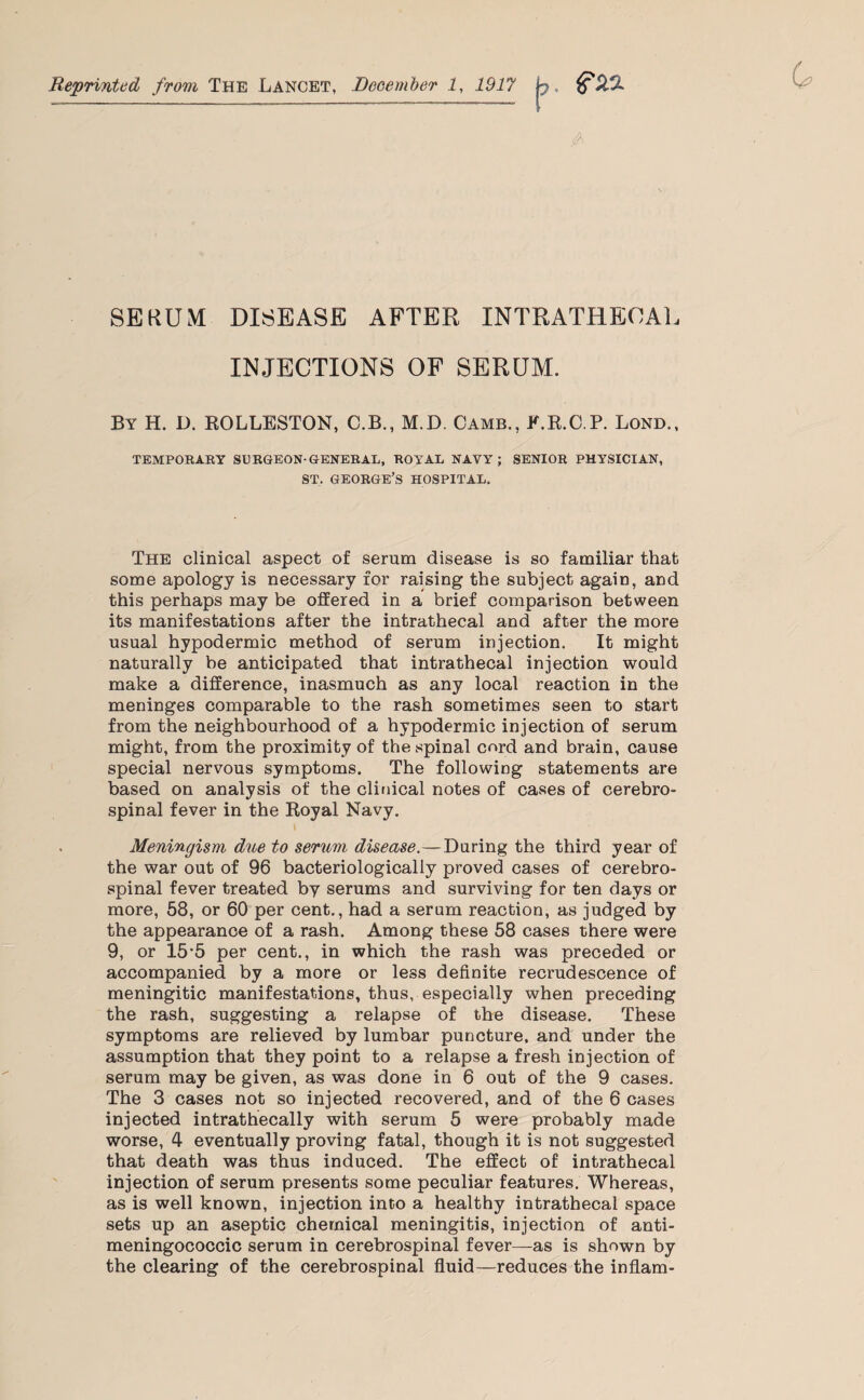 Reprinted from The Lancet, December 1, 1917 &H1L A SERUM DISEASE AFTER INTRATHECAL INJECTIONS OF SERUM. By H. D. ROLLESTON, C.B., M.D. Camb., K.R.C.P. Lond., TEMPORARY SURGEON-GENERAL, ROYAL NAVY; SENIOR PHYSICIAN, ST, GEORGE’S HOSPITAL, The clinical aspect of serum disease is so familiar that some apology is necessary for raising the subject again, and this perhaps may be offered in a brief comparison between its manifestations after the intrathecal and after the more usual hypodermic method of serum injection. It might naturally be anticipated that intrathecal injection would make a difference, inasmuch as any local reaction in the meninges comparable to the rash sometimes seen to start from the neighbourhood of a hypodermic injection of serum might, from the proximity of the spinal cord and brain, cause special nervous symptoms. The following statements are based on analysis of the clinical notes of cases of cerebro¬ spinal fever in the Royal Navy. Meningism due to serum disease.—During the third year of the war out of 96 bacteriologically proved cases of cerebro¬ spinal fever treated by serums and surviving for ten days or more, 58, or 60 per cent., had a serum reaction, as judged by the appearance of a rash. Among these 58 cases there were 9, or 15’5 per cent., in which the rash was preceded or accompanied by a more or less definite recrudescence of meningitic manifestations, thus, especially when preceding the rash, suggesting a relapse of the disease. These symptoms are relieved by lumbar puncture, and under the assumption that they point to a relapse a fresh injection of serum may be given, as was done in 6 out of the 9 cases. The 3 cases not so injected recovered, and of the 6 cases injected intrathecally with serum 5 were probably made worse, 4 eventually proving fatal, though it is not suggested that death was thus induced. The effect of intrathecal injection of serum presents some peculiar features. Whereas, as is well known, injection into a healthy intrathecal space sets up an aseptic chemical meningitis, injection of anti¬ meningococcic serum in cerebrospinal fever—as is shown by the clearing of the cerebrospinal fluid—reduces the inflam-