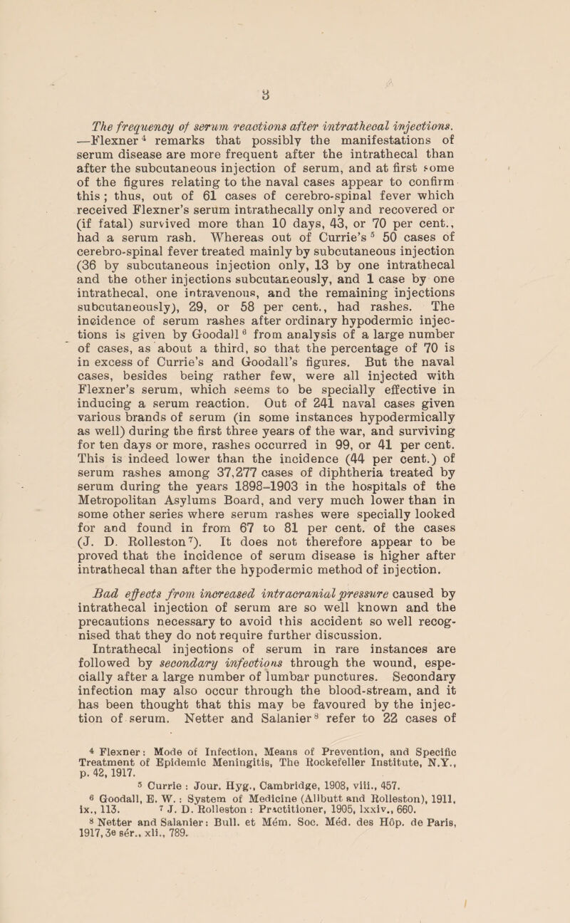8 The frequency of serum reactions after intrathecal injections. —Flexner4 * remarks that possibly the manifestations of serum disease are more frequent after the intrathecal than after the subcutaneous injection of serum, and at first some of the figures relating to the naval cases appear to confirm this ; thus, out of 61 cases of cerebro-spinal fever which received Flexner’s serum intrathecally only and recovered or (if fatal) survived more than 10 days, 43, or 70 per cent., had a serum rash. Whereas out of Currie’s 3 50 cases of cerebro-spinal fever treated mainly by subcutaneous injection (36 by subcutaneous injection only, 13 by one intrathecal and the other injections subcutaneously, and 1 case by one intrathecal, one intravenous, and the remaining injections subcutaneously), 29, or 58 per cent., had rashes. The incidence of serum rashes after ordinary hypodermic injec¬ tions is given by Goodall6 * from analysis of a large number of cases, as about a third, so that the percentage of 70 is in excess of Currie’s and Goodall’s figures. But the naval cases, besides being rather few, were all injected with Flexner’s serum, which seems to be specially effective in inducing a serum reaction. Out of 241 naval cases given various brands of serum (in some instances hypodermically as well) during the first three years of the war, and surviving for ten days or more, rashes occurred in 99, or 41 per cent. This is indeed lower than the incidence (44 per cent.) of serum rashes among 37,277 cases of diphtheria treated by serum during the years 1898-1903 in the hospitals of the Metropolitan Asylums Board, and very much lower than in some other series where serum rashes were specially looked for and found in from 67 to 81 per cent, of the cases (J. D. Rolleston T). It does not therefore appear to be proved that the incidence of serum disease is higher after intrathecal than after the hypodermic method of injection. Bad effects from increased intracranial pressure caused by intrathecal injection of serum are so well known and the precautions necessary to avoid this accident so well recog¬ nised that they do not require further discussion. Intrathecal injections of serum in rare instances are followed by secondary infections through the wound, espe¬ cially after a large number of lumbar punctures. Secondary infection may also occur through the blood-stream, and it has been thought that this may be favoured by the injec¬ tion of serum. Netter and Salanier8 refer to 22 cases of 4 Flexner: Mode of Infection, Means of Prevention, and Specific Treatment of Epidemic Meningitis, The Rockefeller Institute, N.Y., p. 42,1917. s Currie : Jour. Hyg., Cambridge, 1908, viii,, 457. 6 Goodall, E. W.: System of Medicine (Allbutt and Rolleston), 1911, ix., 113. 7 J. D.Rolleston : Practitioner, 1905, lxxiv., 660. 8 Netter and Salanier: Bull, et Mem, Soc. Med. des H6p. de Paris, 1917,3e ser., xli., 789.