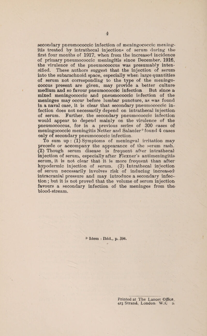 secondary pneumococeic infection of meningococcic mening¬ itis treated by intrathecal injections of serum during the first four months of 1917, when from the increased incidence of primary pneumococeic meningitis since December, 1916, the virulence of the pneumococcus was presumably inten¬ sified. These authors suggest that the injection of serum into the subarachnoid space, especially when large quantities of serum not corresponding to the type of the meningo¬ coccus present are given, may provide a better culture medium and so favour pneumococeic infection But since a mixed meningococcic and pneumococeic infection of the meninges may occur before lumbar puncture, as was found in a naval case, it is clear that secondary pneumococeic in¬ fection does not necessarily depend on intrathecal injection of serum. Further, the secondary pneumococeic infection would appear to depend mainly on the virulence of the pneumococcus, for in a previous series of 300 cases of meningococcic meningitis Netter and Salanier^ found 4 cases only of secondary pneumococeic infection. To sum up : (1) Symptoms of meningeal irritation may precede or accompany the appearance of the serum rash. (2) Though serum disease is frequent after intrathecal injection of serum, especially after Flexner’s antimeningitis- serum, it is not clear that it is more frequent than after¬ hypodermic injection of serum. (3) Intrathecal injection of serum necessarily involves risk of inducing increased intracranial pressure and may introduce a secondary infec¬ tion ; but it is not proved that the volume of serum injection favours a secondary infection of the meninges from the? blood-stream. Idem : Ibid., p. 394, Printed at The Lancet Office,. 423 Strand, London. W.C 2.