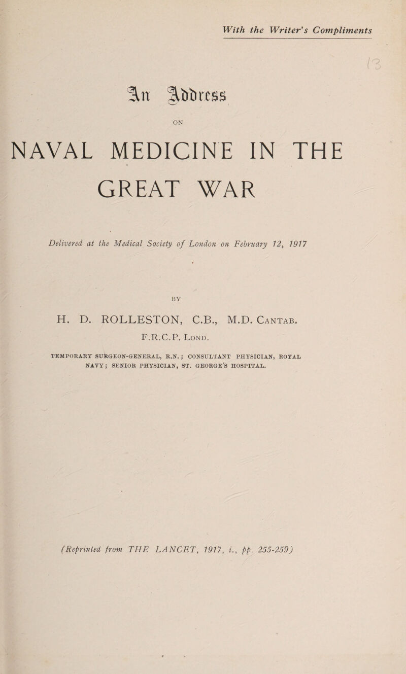 With the Writer's Compliments %n !\titircss ON NAVAL MEDICINE IN THE GREAT WAR Delivered at the Medical Society of London on February 12, 1917 BY H. D. ROLLESTON, C.B., M.D. Cantab. F.R.C.P. Lond. TEMPORARY SURGEON-GENERAL, R.N. ; CONSULTANT PHYSICIAN, ROYAL NAVY; SENIOR PHYSICIAN, ST. GEORGE’S HOSPITAL. (Reprinted from THE LANCET, 1917, i., pp. 255-259)