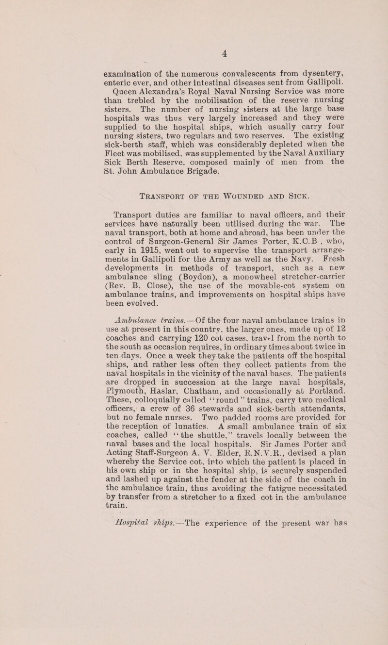 examination of the numerous convalescents from dysentery, enteric ever, and other intestinal diseases sent from Gallipoli. Queen Alexandra’s Royal Naval Nursing Service was more than trebled by the mobilisation of the reserve nursing sisters. The number of nursing sisters at the large base hospitals was thus very largely increased and they were supplied to the hospital ships, which usually carry four nursing sisters, two regulars and two reserves. The existing sick-berth staff, which was considerably depleted when the Fleet was mobilised, was supplemented by the Naval Auxiliary Sick Berth Reserve, composed mainly of men from the St. John Ambulance Brigade. Transport of the Wounded and Sick. Transport duties are familiar to naval officers, and their services have naturally been utilised during the war. The naval transport, both at home and abroad, has been under the control of Surgeon-General Sir James Porter, K.C.B , who, early in 1915, went out to supervise the transport arrange¬ ments in Gallipoli for the Army as well as the Navy. Fresh developments in methods of transport, such as a new ambulance sling (Boydon), a monowheel stretcher-carrier (Rev. B. Close), the use of the movable-cot system on ambulance trains, and improvements on hospital ships have been evolved. Ambulance trains.—Of the four naval ambulance trains in use at present in this country, the larger ones, made up of 12 coaches and carrying 120 cot cases, travel from the north to the south as occasion requires, in ordinary times about twice in ten days. Once a week they take the patients off the hospital ships, and rather less often they collect patients from the naval hospitals in the vicinity of the naval bases. The patients are dropped in succession at the large naval hospitals, Plymouth, Haslar, Chatham, and occasionally at Portland. These, colloquially called “round ” trains, carry two medical officers, a crew of 36 stewards and sick-berth attendants, but no female nurses. Two padded rooms are provided for the reception of lunatics. A small ambulance train of six coaches, called “the shuttle,” travels locally between the naval bases and the local hospitals. Sir James Porter and Acting Staff-Surgeon A. V. Elder, R.N.V.R., devised a plan whereby the Service cot, into which the patient is placed in his own ship or in the hospital ship, is securely suspended and lashed up against the fender at the side of the coach in the ambulance train, thus avoiding the fatigue necessitated by transfer from a stretcher to a fixed cot in the ambulance train. Hospital ships,—The experience of the present war has