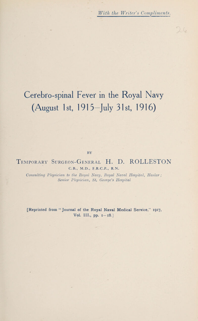 With the Writer's Compliments, Cerebro-spinai Fever in the Royal Navy (August 1 st, 1915—July 31 st, 1916) BY Temporary Surgeon-General EL D. ROLLESTON C.B., M.D., F.R.C.P., R.N. Consulting Physician to the Royal Navy, Royal Naval Hospital, Haslar; Senior Physician, St. George's Hospital [Reprinted from “Journal of the Royal Naval Medical Service,” 1917, Vol. III., pp. 1—18.]