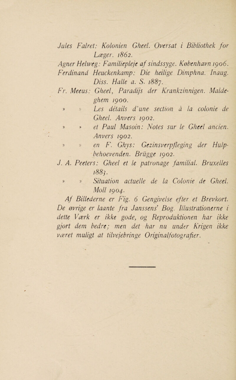 Jules Falret: Kolonien Gheel. Oversat i Bibliothek for Lceger. 1862. Agner Helweg: Familiepleje af sindssyge. Kobenhavn ipo6. Ferdinand Heuckenkamp: Die heilige Dimphna. Inaug. Diss. Halle a. S. i88j. Fr. Meeus: Gheel, Paradijs der Krankzinnigen. Malde- ghem Ip00. » » Les details d’une section d la colonie de Gheel. Anvers ipo2. » » et Paul Masoin: Notes sur le Gheel ancien. Anvers ipo2. » » en F. Ghys: Gezinsverpfleging der Hulp- behoevenden. Briigge ipo2. J. A. Peelers: Gheel et le patronage familial. Bruxelles 188 j. » » Situation actuelle de la Colonie de Gheel. Moll ipog.. Af Billed erne er Fig. 6 Gengivelse efter et Brevkort. De evrige er laante fra Janssens’ Bog. Illustrationerne i dette Vzerk er ikke gode, og Reproduktionen har ikke gjort dem bed re; men det har nu under Krigen ikke vzeret muligt at tilvejebringe Originalfotografier.