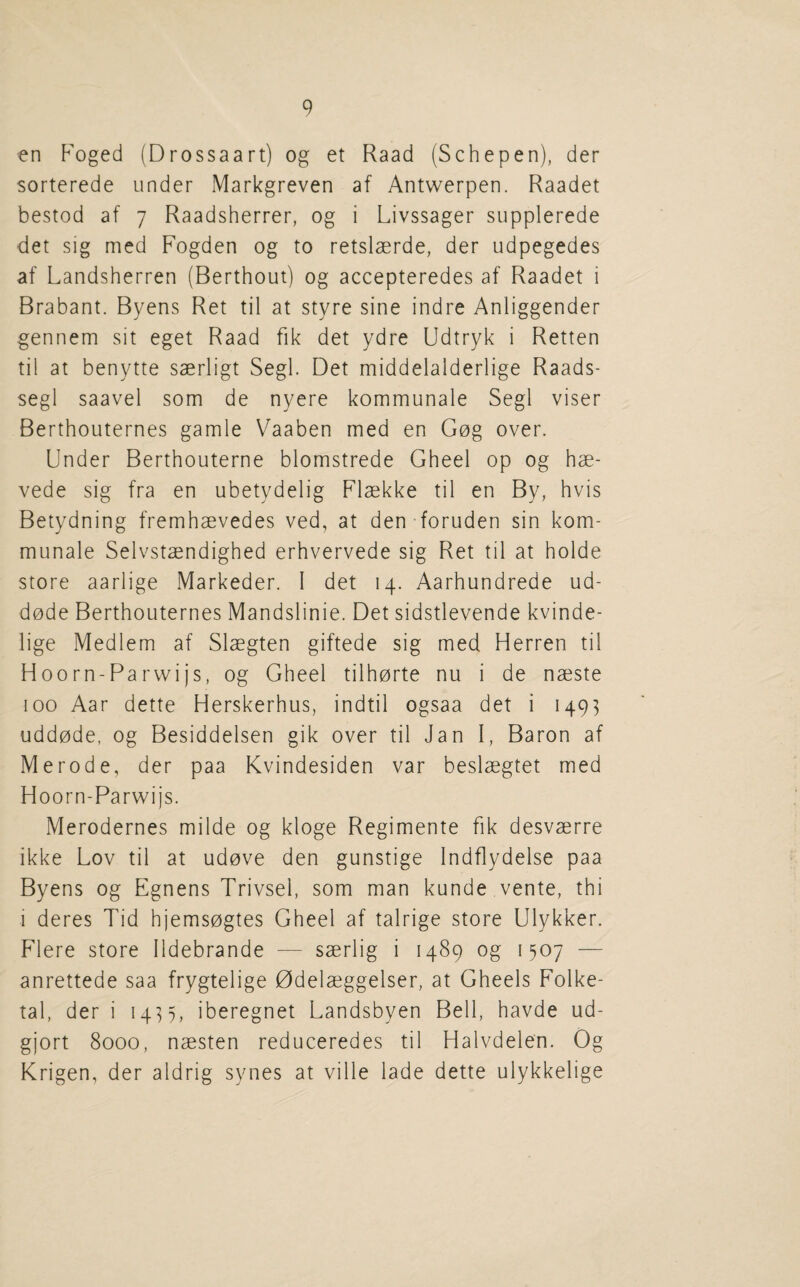 en Foged (Drossaart) og et Raad (Schepen), der sorterede under Markgreven af Antwerpen. Raadet bestod af 7 Raadsherrer, og i Livssager supplerede det sig med Fogden og to retslaerde, der udpegedes af Landsherren (Berthout) og accepteredes af Raadet i Brabant. Byens Ret til at styre sine indre Anliggender gennem sit eget Raad fik det ydre Udtryk i Retten til at benytte saerligt Segl. Det middelalderlige Raads- segl saavel som de nyere kommunale Segl viser Berthouternes gamle Vaaben med en Gog over. Under Berthouterne blomstrede Gheel op og hae- vede sig fra en ubetydelig Flaekke til en By, hvis Betydning fremhaevedes ved, at den foruden sin kom¬ munale Selvstaendighed erhvervede sig Ret til at holde store aarlige Markeder. 1 det 14. Aarhundrede ud- dode Berthouternes Mandslinie. Det sidstlevende kvinde- lige Medlem af Slaegten giftede sig med Herren til Hoorn-Parwijs, og Gheel tilhorte nu i de naeste 100 Aar dette Herskerhus, indtil ogsaa det i 1493 uddode, og Besiddelsen gik over til Jan I, Baron af Merode, der paa Kvindesiden var beslaegtet med Hoorn-Parwijs. Merodernes milde og kloge Regimente fik desvaerre ikke Lov til at udove den gunstige Indflydelse paa Byens og Egnens Trivsel, som man kunde vente, thi i deres Tid hjemsogtes Gheel af talrige store Ulykker. Flere store lldebrande — saerlig i 1489 og 1507 — anrettede saa frygtelige 0delaeggelser, at Gheels Folke- tal, der i 14^5, iberegnet Landsbyen Bell, havde ud- gjort 8000, naesten reduceredes til Halvdelen. Og Krigen, der aldrig synes at ville lade dette ulykkelige