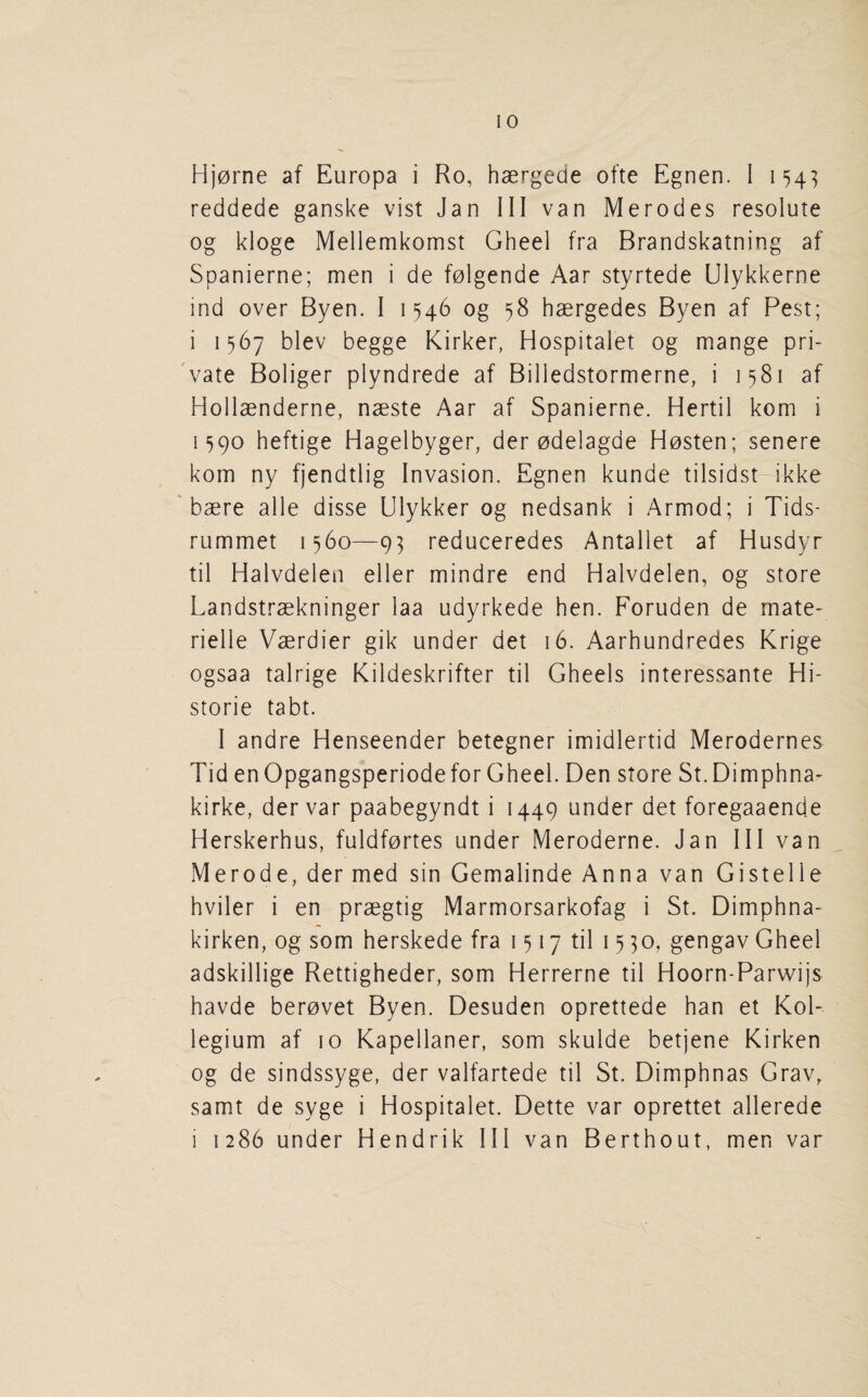 Hj0rne af Europa i Ro, haergede ofte Egnen. I 154^ reddede ganske vist Jan III van Merodes resolute og kloge Mellemkomst Gheel fra Brandskatning af Spanierne; men i de folgende Aar styrtede Ulykkerne ind over Byen. I 1546 og 58 haergedes Byen af Pest; i 1567 blev begge Kirker, Hospitalet og mange pri- 'vate Boliger plyndrede af Billedstormerne, i 1581 af Hollaenderne, naeste Aar af Spanierne. Hertil kom i 1^90 heftige Hagelbyger, der odelagde Hosten; senere kom ny fjendtlig Invasion. Egnen kunde tilsidst ikke ' baere alle disse Ulykker og nedsank i Armod; i Tids- rummet 1560—9^ reduceredes Antallet af Husdyr til Halvdelen eller mindre end Halvdelen, og store Landstraekninger laa udyrkede hen. Foruden de mate- rielle Vaerdier gik under det 16. Aarhundredes Krige ogsaa talrige Kildeskrifter til Gheels interessante Hi- storie tabt. I andre Henseender betegner imidlertid Merodernes Tid enOpgangsperiode for Gheel. Den store St.Dimphna- kirke, dervar paabegyndt i 1449 under det foregaaende Herskerhus, fuldfortes under Meroderne. Jan III van Merode, der med sin Gemalinde Anna van Gistelle hviler i en praegtig Marmorsarkofag i St. Dimphna- kirken, og som herskede fra 1517 til 15 30, gengav Gheel adskillige Rettigheder, som Herrerne til Hoorn-Parwijs havde berovet Byen. Desuden oprettede han et Kol- legium af 10 Kapellaner, som skulde betjene Kirken og de sindssyge, der valfartede til St. Dimphnas Grav, samt de syge i Hospitalet. Dette var oprettet allerede