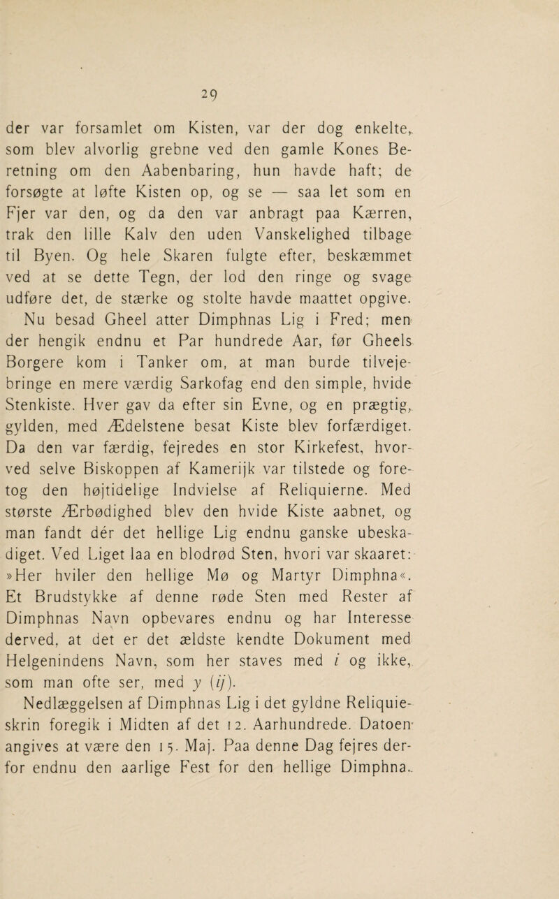der var forsamlet om Kisten, var der dog enkelte, som blev alvorlig grebne ved den gamle Kones Be- retning om den Aabenbaring, hun havde haft; de forsogte at lofte Kisten op, og se — saa let som en Fjer var den, og da den var anbragt paa Kaerren, trak den lille Kalv den uden Vanskelighed tilbage til Byen. Og hele Skaren fulgte efter, beskaemmet ved at se dette Tegn, der lod den ringe og svage udfore det, de staerke og stolte havde maattet opgive. Nu besad Gheel atter Dimphnas Lig i Fred; men der hengik endnu et Par hundrede Aar, for Gheels Borgere kom i Tanker om, at man burde tilveje- bringe en mere vaerdig Sarkofag end den simple, hvide Stenkiste. Hver gav da efter sin Evne, og en praegtig, gylden, med ^T^delstene besat Kiste blev forfaerdiget. Da den var faerdig, fejredes en stor Kirkefest, hvor- ved selve Biskoppen af Kamerijk var tilstede og fore- tog den hojtidelige Indvielse af Reliquierne. Med storste yErbodighed blev den hvide Kiste aabnet, og man fandt der det hellige Lig endnu ganske ubeska- diget. Ved Liget laa en blodrod Sten, hvori var skaaret: »Her hviler den hellige Mo og Martyr Dimphna«. Et Brudstykke af denne rode Sten med Rester af Dimphnas Navn opbevares endnu og har Interesse derved, at det er det aeldste kendte Dokument med Helgenindens Navn, som her staves med i og ikke, som man ofte ser, med y (ij). Nedlaeggelsen af Dimphnas Lig i det gyldne Reliquie- skrin foregik i Midten af det 12. Aarhundrede. Datoem angives at vaere den 15. Maj. Paa denne Dag fejres der- for endnu den aarlige Fest for den hellige Dimphna..