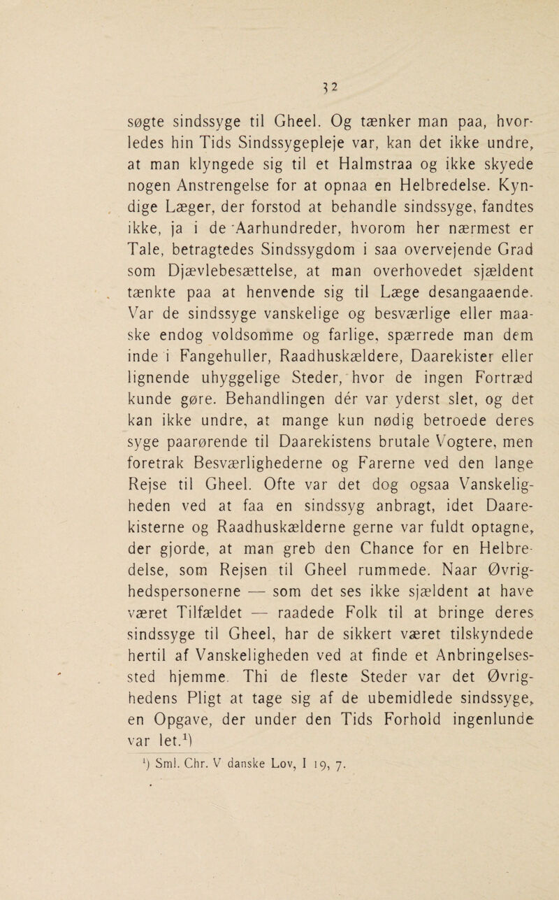 S0gte sindssyge til Gheel. Og taenker man paa, hvor- ledes bin Tids Sindssygepleje var, kan det ikke undre, at man klyngede sig til et Halmstraa og ikke skyede nogen Anstrengelse for at opnaa en Helbredelse. Kyn- dige Lseger, der forstod at behandle sindssyge, fandtes ikke, ja i de 'Aarhundreder, hvorom her naermest er Tale, betragtedes Sindssygdom i saa overvejende Grad som Djaevlebesaettelse, at man overhovedet sjaeldent taenkte paa at henvende sig til Laege desangaaende. Var de sindssyge vanskelige og besvaerlige eller maa- ske endog voldsomme og farlige, spaerrede man dem inde i Fangehuller, Raadhuskaeldere, Daarekister eller lignende uhyggelige Steder, hvor de ingen Fortraed kunde gore. Behandlingen der var yderst slet, og det kan ikke undre, at mange kun nodig betroede deres syge paarorende til Daarekistens brutale Vogtere, men foretrak Besvaerlighederne og Farerne ved den lange Rejse til Gheel. Ofte var det dog ogsaa Vanskelig- heden ved at faa en sindssyg anbragt, idet Daare- kisterne og Raadhuskaelderne gerne var fuldt optagne, der gjorde, at man greb den Chance for en Helbre¬ delse, som Rejsen til Gheel rummede. Naar 0vrig- hedspersonerne — som det ses ikke sjaeldent at have vaeret Tilfaeldet — raadede Folk til at bringe deres sindssyge til Gheel, har de sikkert vaeret tilskyndede hertil af Vanskeligheden ved at finde et Anbringelses- sted hjemme, Thi de fleste Steder var det 0vrig- hedens Pligt at tage sig af de ubemidlede sindssyge, en Opgave, der under den Tids Forhold ingenlunde var let.^) Sml. Chr. V danske Lov, I 19, 7.