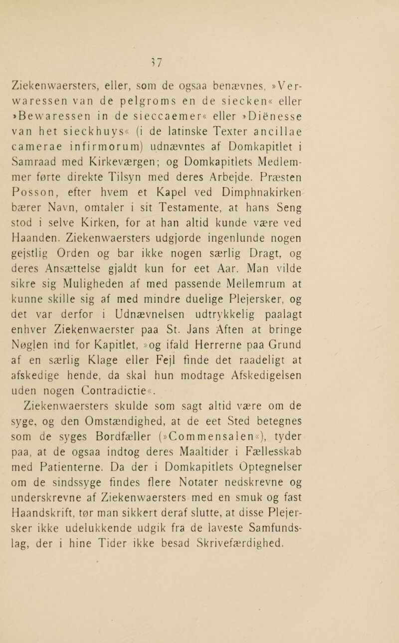 Ziekenwaersters, eller, soni de ogsaa benaevnes, »Ver- waressen van de pelgroms en de siecken« eller »Bewaressen in de sieccaemer« eller ^Dienesse van het sieckhuys« (i de latinske Texter ancillae camerae infirmorum) udnaevntes af Domkapitlet i Samraad med Kirkevaergen; og Domkapitlets Medlem- mer forte direkte Tilsyn med deres Arbejde. Praesten Posson, efter hvem et Kapel ved Dimphnakirken baerer Navn, omtaler i sit Testamente, at bans Seng stod i selve Kirken^ for at ban altid kunde vaere ved Haanden. Ziekenwaersters udgjorde ingenlunde nogen gejstlig Orden og bar ikke nogen saerlig Dragt, og deres Ansaettelse gjaldt kun for eet Aar. Man vilde sikre sig Muligbeden af med passende Mellemrum at kunne skille sig af med mindre duelige Plejersker, og det var derfor i Udnaevnelsen udtrykkelig paalagt enbver Ziekenwaerster paa St. Jans Aften at bringe Noglen ind for Kapitlet, »og ifald Herrerne paa Grund af en saerlig Klage eller Fejl finde det raadeligt at afskedige bende, da skal bun modtage Afskedigelsen uden nogen Contradictie«. Ziekenwaersters skulde som sagt altid vaere om de syge, og den Omstaendigbed, at de eet Sted betegnes som de syges Bordfaeller (»Commensalen«), tyder paa, at de ogsaa indtog deres Maaltider i Faellesskab med Patienterne. Da der i Domkapitlets Optegnelser om de sindssyge findes flere Notater nedskrevne og underskrevne af Ziekenwaersters med en smuk og fast Haandskrift, tor man sikkert deraf slutte, at disse Plejer¬ sker ikke udelukkende udgik fra de laveste Samfunds- lag, der i bine Tider ikke besad Skrivefaerdigbed.