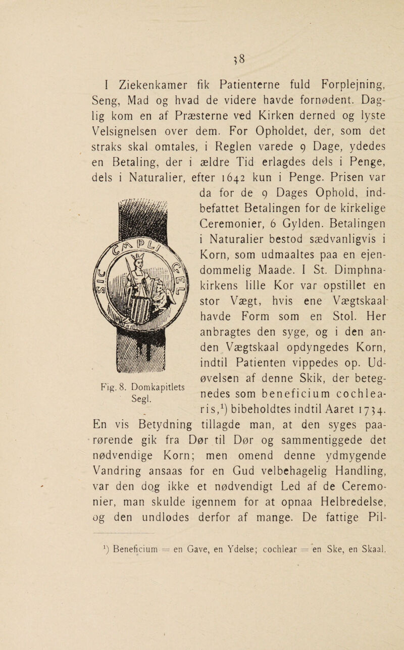 I Ziekenkamer fik Patienterne fuld Forplejning, Seng, Mad og hvad de videre havde forn0dent. Dag- lig kom en af Praesterne vtd Kirken derned og lyste Velsignelsen over dem. For Opholdet, der, som det straks skal omtales, i Reglen varede 9 Dage, ydedes en Betaling, der i aeldre Tid erlagdes dels i Penge, dels i Naturalier, efter 1642 kun i Penge. Prisen var da for de 9 Dages Ophold, ind- befattet Betalingen for de kirkelige Ceremonier, 6 Gylden. Betalingen i Naturalier bestod saedvanligvis i Korn, som udmaaltes paa en ejen- dommelig Maade. I St. Diinphna- kirkens lille Kor var opstillet en stor Vaegt, hvis ene Vaegtskaab havde Form som en Stol. Her anbragtes den syge, og i den an- den Vaegtskaal opdyngedes Korn, indtil Patienten vippedes op. Ud- ovelsen af denne Skik, der beteg- nedes som beneficium cochlea- ris,^) bibeholdtes indtil Aaret 1734. tillagde man, at den syges paa- ■ rorende gik fra Dor til Dor og sammentiggede det nodvendige Korn; men omend denne ydmygende Vandring ansaas for en Gud velbehagelig Handling, var den dog ikke et nodvendigt Led af de Ceremo¬ nier, man skulde igennem for at opnaa Helbredelse, og den undlodes derfor af mange. De fattige Pil- P'ig. 8. Domkapitlets Segl. En vis Betydning y Beneficium = en Gave, en Ydelse; cochlear = en Ske, en Skaal.