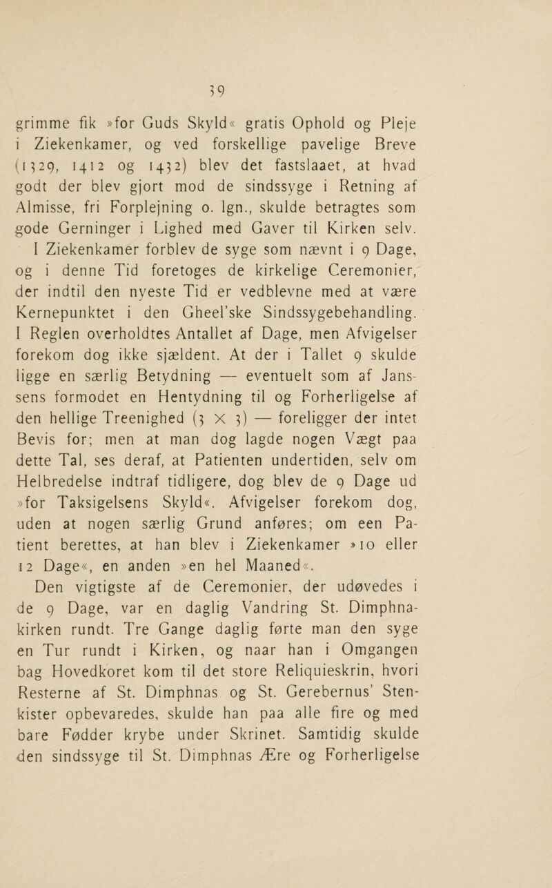 grimme fik »for Guds Skyld« gratis Ophold og Pleje i Ziekenkamer, og ved forskellige pavelige Breve (1^29, 1412 og 1432) blev det fastslaaet, at hvad godt der blev gjort mod de sindssyge i Retning af Almisse, fri Forplejning 0. Ign., skulde betragtes som gode Gerninger i Lighed med Gaver til Kirken selv. I Ziekenkamer forblev de syge som naevnt i 9 Dage, og i denne Tid foretoges de kirkelige Ceremonicr, der indtil den nyeste Tid er vedblevne med at vaere Kernepunktet i den Gheel’ske Sindssygebehandling. I Reglen overholdtes Antallet af Dage, men Afvigelser forekom dog ikke sjaeldent. At der i Tallet 9 skulde ligge en saerlig Betydning — eventuelt som af Jans¬ sens formodet en Hentydning til og Forherligelse af den hellige Treenighed (3X3) — foreligger der intet Bevis for; men at man dog lagde nogen Vaegt paa dette Tal, ses deraf, at Patienten undertiden, selv om Helbredelse indtraf tidligere, dog blev de 9 Dage ud »for Taksigelsens Skyld«. Afvigelser forekom dog, uden at nogen saerlig Grund anfores; om een Pa¬ tient berettes, at ban blev i Ziekenkamer »io eller 12 Dage«, en anden »en hel Maaned«. Den vigtigste af de Ceremonier, der udovedes i de 9 Dage, var en daglig Vandring St. Dimphna- kirken rundt. Tre Gange daglig forte man den syge en Tur rundt i Kirken, og naar ban i Omgangen bag Hovedkoret kom til det store Reliquieskrin, bvori Resterne af St. Dimpbnas og St. Gerebernus’ Sten- kister opbevaredes, skulde ban paa alle fire og med bare Fodder krybe under Skrinet. Samtidig skulde den sindssyge til St. Dimpbnas JEtq og Forberligelse