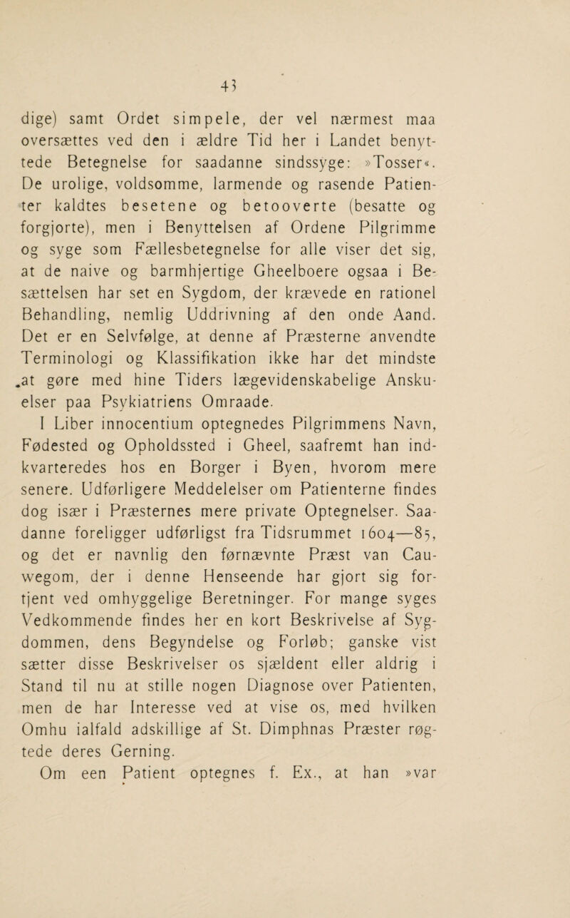 dige) samt Ordet simpele, der vel naermest maa oversaettes ved den i aeldre Tid her i Landet benyt- tede Betegnelse for saadanne sindssyge: »Tosser«. De urolige, voldsomme, larmende og rasende Patien- ter kaldtes besetene og betooverte (besatte og forgjorte), men i Benyttelsen af Ordene Pilgrimme og syge som Faellesbetegnelse for alle viser det sig, at de naive og barmhjertige Gheelboere ogsaa i Be- saettelsen har set en Sygdom, der kraevede en rationel Behandling, nemlig Uddrivning af den onde Aand. Det er en Selvfolge, at denne af Praesterne anvendte Terminologi og Klassifikation ikke har det mindste .at gore med hine Tiders laegevidenskabelige Ansku- elser paa Psykiatriens Omraade. I Liber innocentium optegnedes Pilgrimmens Navn, Fodested og Opholdssted i Gheel, saafremt han ind- kvarteredes hos en Borger i Byen, hvorom mere senere. Udforligere Meddelelser om Patienterne findes dog isaer i Praesternes mere private Optegnelser. Saa¬ danne foreligger udforligst fra Tidsrummet 1604—85, og det er navnlig den fornaevnte Praest van Cau- wegom, der i denne Henseende har gjort sig for- tjent ved omhyggelige Beretninger. For mange syges Vedkommende findes her en kort Beskrivelse af Syg- dommen, dens Begyndelse og Forlob; ganske vist saetter disse Beskrivelser os sjaeldent eller aldrig i Stand til nu at stille nogen Diagnose over Patienten, men de har Interesse ved at vise os, med hvilken Omhu ialfald adskillige af St. Dimphnas Praester rog- tede deres Gerning. Om een Patient optegnes f. Ex., at han »var
