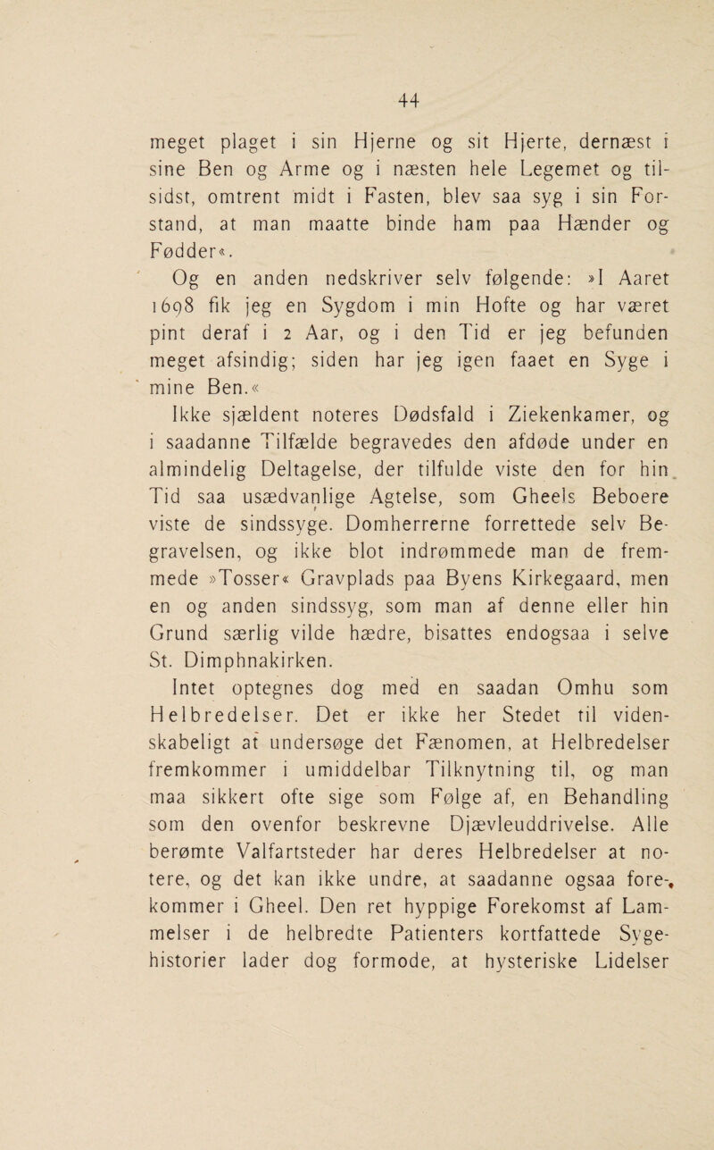meget plaget i sin Hjerne og sit Hjerte, dernaest i sine Ben og Arme og i nsesten hele Legemet og til- sidsf, omtrent midt i Fasten, blev saa syg i sin For- stand, at man maatte binde ham paa Haender og Fodder^. Og en anden nedskriver selv folgende: Aaret 1698 fik jeg en Sygdom i min Hofte og har vaeret pint deraf i 2 Aar, og i den Tid er jeg befunden meget afsindig; siden har jeg igen faaet en Syge i mine Ben.« Ikke sjaeldent noteres Dodsfald i Ziekenkamer, og i saadanne Tilfaelde begravedes den afdode under en almindelig Deltagelse, der tilfulde viste den for hin, Tid saa usaedvanlige Agtelse, som Gheels Beboere viste de sindssyge. Domherrerne forrettede selv Be- gravelsen, og ikke blot indrommede man de frem- mede »Tosser« Gravplads paa Byens Kirkegaard, men en og anden sindssyg, som man af denne eller hin Grand saerlig vilde haedre, bisattes endogsaa i selve St. Dimphnakirken. Intet optegnes dog med en saadan Omhu som Helbredelser. Det er ikke her Stedet til viden- skabeligt at undersoge det Faenomen, at Helbredelser fremkommer i umiddelbar Tilknytning til, og man maa sikkert ofte sige som Folge af, en Behandling som den ovenfor beskrevne Djaevleuddrivelse. Alle beromte Valfartsteder har deres Helbredelser at no- tere, og det kan ikke undre, at saadanne ogsaa fore-, kommer i Gheel. Den ret hyppige Forekomst af Lam- melser i de helbredte Patienters kortfattede Syge- historier lader dog formode, at hysteriske Lidelser