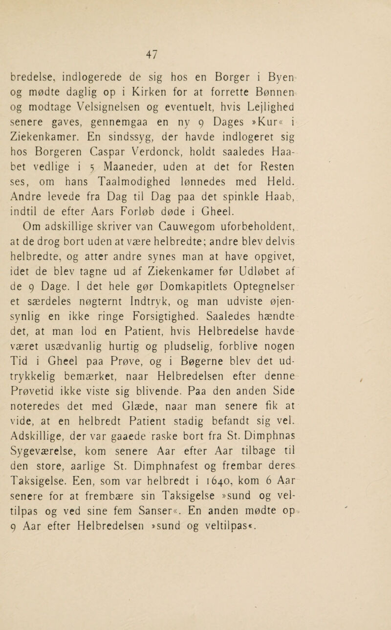 bredelse, indlogerede de sig hos en Borger i Byen og m0dte daglig op i Kirken for at forrette B0nnen og modtage Velsignelsen og eventuelt, hvis Lejlighed senere gaves, gennemgaa en ny 9 Dages »Kur« i Ziekenkamer. En sindssyg, der havde indlogeret sig hos Borgeren Caspar Verdonck, holdt saaledes Haa- bet vedlige i 5 Maaneder, uden at det for Resten ses, om bans Taalmodighed l0nnedes med Held. Andre levede fra Dag til Dag paa det spinkle Haab, indtil de efter Aars Forl0b d0de i Gheel. Om adskillige skriver van Cauwegom uforbeholdent, at de drog bort uden at vaere helbredte; andre blev delvis helbredte, og atter andre synes man at have opgivet, idet de blev tagne ud af Ziekenkamer for Udlobet af de 9 Dage. I det hele gor Domkapitlets Optegnelser et saerdeles nogternt Indtryk, og man udviste ojen- synlig en ikke ringe Forsigtighed. Saaledes haendte det, at man lod en Patient, hvis Helbredelse havde vaeret usaedvanlig hurtig og pludselig, forblive nogen Tid i Gheel paa Prove, og i Bogerne blev det ud- trykkelig bemaerket, naar Helbredelsen efter denne Provetid ikke viste sig blivende. Paa den anden Side noteredes det med Glaede, naar man senere fik at vide, at en helbredt Patient stadig befandt sig vel. Adskillige, der var gaaede raske bort fra St. Dimphnas Sygevaerelse, kom senere Aar efter Aar tilbage til den store, aarlige St. Dimphnafest og frembar deres Taksigelse. Fen, som var helbredt i 1640, kom 6 Aar senere for at frembaere sin Taksigelse »sund og vel- tilpas og ved sine fern Sanser«. En anden modte op*. 9 Aar efter Helbredelsen »sund og veltilpas«.